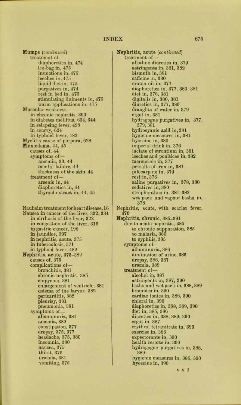 Mumps (continued) treatment of— diaphoretics in, 474 ice-bag in, 475 inunctions in, 475 leeches in, 475 liquid diet in, 475 purgatives in, 474 rest in bed in, 475 stimulating liniments in, 475 warm applications in, 475 Muscular weakness— in chronic nephritis, 390 in diabetes mellitus, 634, 644 in relapsing fever, 498 in scurvy, 624 in typhoid fever, 482 Myelitis cause of purpura, 628 Myxoedema, 44, 45 causes of, 44 symptoms of — anaemia, 33, 44 mental failure, 44 thickness of the skin, 44 treatment of— arsenic in, 44 diaphoretics in, 44 thyroid extract in, 44, 45 Nauheim treatment for heart disease, 16 Nausea in cancer of the liver, 332, 334 in cirrhosis of the liver, 322 in congestion of the liver, 316 in gastric cancer, 198 in jaundice, 307 in nephritis, acute, 375 in tuberculosis, 571 in typhoid fever, 482 Nephritis, acute, 375-382 causes of, 375 complications of— bronchitis, 381 chronic nephritis, 385 empyema, 381 enlargement of ventricle, 381 oedema of the larynx, 382 pericarditis, 382 pleurisy, 381 pneumonia, 381 symptoms of— albuminuria, 381 anaemia, 382 constipation, 377 dropsy, 375, 377 headache, 375, 38C insomnia, 380 nausea, 375 thirst, 376 uraemia, 381 vomiting, 375 Nephritis, acute (continued) treatment of— alkaline diuretics in, 379 astringents in, 381, 382 bismuth in, 381 caffeine in, 380 croton oil in, 377 diaphoretics in, 377, 380, 381 diet in, 376, 381 digitalis in, 380, 381 diuretics in, 377, 380 draughts of water in, 379 ergot in, 381 hydragogue purgatives in, 377, 379, 381 hydrocyanic acid in, 381 hygienic measures in, 381 hyoscine in, 380 imperial drink in, 376 lactate of strontium in, 381 leeches and poultices in, 382 mercurials in, 377 persalts of iron in, 381 pilocarpine in, 379 rest in, 376 saline purgatives in, 378, 380 sedatives in, 380 strophanthus in, 381, 382 wet pack and vapour baths in, 378 Nephritis, acute, with scarlet fever, 470 Nephritis, chronic, 385-391 due to acute nephritis, 385 to chronic suppuration, 385 to malaria, 385 to syphilis, 385 symptoms of— albuminuria, 386 diminution of urine, 386 dropsy, 386, 387 urffimia, 389 treatment of— alcohol in, 387 astringents in, 387, 390 baths and wet pack in, 388, 389 bromides in, 390 cardiac tonics in, 386, 390 chloral in, 390 diaphoretics in, 388, 389, 390 diet in, 385, 386 diuretics in, 388, 389, 390 ergot in, 387 erythrol tetranitrate in, 390 exercise in, 386 expectorants in, 390 health resorts in, 390 hydragogue purgatives in, 388, 389 hygienic measures in, 386, 390 hyoscine in, 390 x x 2