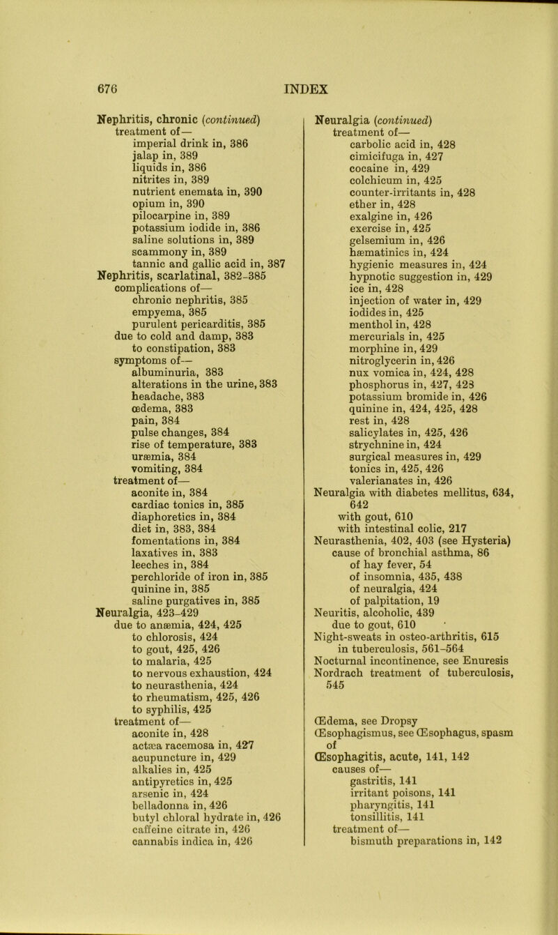 Nephritis, chronic (continued) treatment of— imperial drink in, 386 jalap in, 389 liquids in, 386 nitrites in, 389 nutrient enemata in, 390 opium in, 390 pilocarpine in, 389 potassium iodide in, 386 saline solutions in, 389 scammony in, 389 tannic and gallic acid in, 387 Nephritis, scarlatinal, 382-385 complications of— chronic nephritis, 385 empyema, 385 purulent pericarditis, 385 due to cold and damp, 383 to constipation, 383 symptoms of— albuminuria, 383 alterations in the urine, 383 headache, 383 cedema, 383 pain, 384 pulse changes, 384 rise of temperature, 383 urasmia, 384 vomiting, 384 treatment of— aconite in, 384 cardiac tonics in, 385 diaphoretics in, 384 diet in, 383, 384 fomentations in, 384 laxatives in, 383 leeches in, 384 perchloride of iron in, 385 quinine in, 385 saline purgatives in, 385 Neuralgia, 423-429 due to anaemia, 424, 425 to chlorosis, 424 to gout, 425, 426 to malaria, 425 to nervous exhaustion, 424 to neurasthenia, 424 to rheumatism, 425, 426 to syphilis, 425 treatment of— aconite in, 428 actsea racemosa in, 427 acupuncture in, 429 alkalies in, 425 antipyretics in, 425 arsenic in, 424 belladonna in, 426 butyl chloral hydrate in, 426 caffeine citrate in, 426 cannabis indica in, 426 Neuralgia (continued) treatment of— carbolic acid in, 428 cimicifuga in, 427 cocaine in, 429 colchicum in, 425 counter-irritants in, 428 ether in, 428 exalgine in, 426 exercise in, 425 gelsemium in, 426 hsematinics in, 424 hygienic measures in, 424 hypnotic suggestion in, 429 ice in, 428 injection of water in, 429 iodides in, 425 menthol in, 428 mercurials in, 425 morphine in, 429 nitroglycerin in, 426 nux vomica in, 424, 428 phosphorus in, 427, 423 potassium bromide in, 426 quinine in, 424, 425, 428 rest in, 428 salicylates in, 425, 426 strychnine in, 424 surgical measures in, 429 tonics in, 425, 426 valerianates in, 426 Neuralgia with diabetes mellitus, 634, 642 with gout, 610 with intestinal colic, 217 Neurasthenia, 402, 403 (see Hysteria) cause of bronchial asthma, 86 of hay fever, 54 of insomnia, 435, 438 of neuralgia, 424 of palpitation, 19 Neuritis, alcoholic, 439 due to gout, 610 Night-sweats in osteo-arthritis, 615 in tuberculosis, 561-564 Nocturnal incontinence, see Enuresis Nordrach treatment of tuberculosis, 545 (Edema, see Dropsy (Esophagismus, see (Esophagus, spasm of (Esophagitis, acute, 141, 142 causes of— gastritis, 141 irritant poisons, 141 pharyngitis, 141 tonsillitis, 141 treatment of— bismuth preparations in, 142
