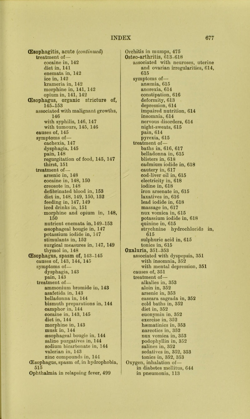 (Esophagitis, acute (continued) treatment of— cocaine in, 142 diet in, 141 enemata in, 142 ice in, 142 krameria in, 142 morphine in, 141, 142 opium in, 141, 142 (Esophagus, organic stricture of, 145-153 associated with malignant growths, 146 with syphilis, 146, 147 with tumours, 145, 146 causes of, 145 symptoms of— cachexia, 147 dysphagia, 145 pain, 148 regurgitation of food, 145, 147 thirst, 151 treatment of— arsenic in, 148 cocaine in, 148, 150 creosote in, 148 defibrinated blood in, 153 diet in, 148, 149, 150, 152 feeding in, 147, 149 iced drinks in, 151 morphine and opium in, 148, 150 nutrient enemata in, 149-153 oesophageal bougie in, 147 potassium iodide in, 147 stimulants in, 152 surgical measures in, 147, 149 thymol in, 148 (Esophagus, spasm of, 143-145 causes of, 143, 144, 145 symptoms of— dysphagia, 143 pain, 143 treatment of— ammonium bromide in, 143 asafetida in, 143 belladonna in, 144 bismuth preparations in, 144 camphor in, 144 cocaine in, 143, 145 diet in, 144 morphine in, 143 musk in, 144 oesophageal bougie in, 144 saline purgatives in, 144 sodium bicarbonate in, 144 valerian in, 143 zinc compounds in, 144 (Esophagus, spasm of, in hydrophobia, 515 Ophthalmia in relapsing fever, 499 Orchitis in mumps, 475 Osteo-arthritis, 613-618 associated with neuroses, uterine and ovarian irregularities, 614, 615 symptoms of— anremia, 615 anorexia, 614 constipation, 616 deformity, 613 depression, 614 impaired nutrition, 614 insomnia, 614 nervous disorders, 614 night-sweats, 615 pain, 614 pyrexia, 615 treatment of— baths in, 616, 617 belladonna in, 615 blisters in, 618 cadmium iodide in, 618 cautery in, 617 cod-liver oil in, 615 electricity in, 618 iodine in, 618 iron arsenate in, 615 laxatives in, 616 lead iodide in, 618 massage in, 617 nux vomica in, 615 potassium iodide in, 618 quinine in, 615 strychnine hydrochloride in, 615 sulphuric acid in, 615 tonics in, 615 Oxaluria, 351-353 associated with dyspepsia, 351 with insomnia, 352 with mental depression, 351 causes of, 351 treatment of— alkalies in, 353 aloin in, 352 arsenic in, 353 cascara sagrada in, 352 cold baths in, 352 diet in, 352 euonymin in, 352 exercise in, 352 heematinics in, 353 narcotics in, 352 nux vomica in, 353 podophyllin in, 352 salines in, 352 sedatives in, 352, 353 tonics in, 352, 353 Oxygen, inhalation of— in diabetes mellitus, 644 in pneumonia, 113