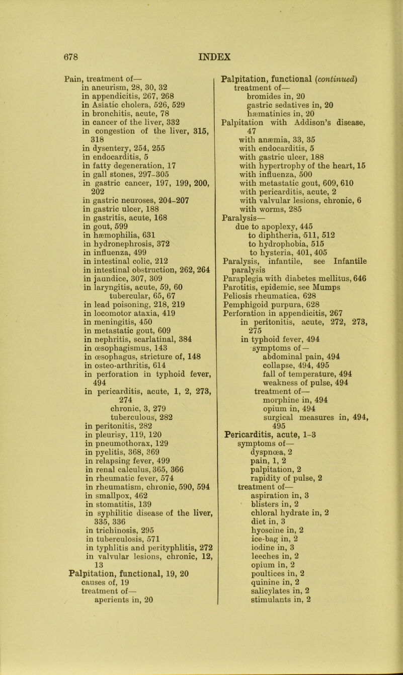 Pain, treatment of— in aneurism, 28, 30, 32 in appendicitis, 267, 268 in Asiatic cholera, 526, 529 in bronchitis, acute, 78 in cancer of the liver, 332 in congestion of the liver, 315, 318 in dysentery, 254, 255 in endocarditis, 5 in fatty degeneration, 17 in gall stones, 297-305 in gastric cancer, 197, 199, 200, 202 in gastric neuroses, 204-207 in gastric ulcer, 188 in gastritis, acute, 168 in gout, 599 in haemophilia, 631 in hydronephrosis, 372 in influenza, 499 in intestinal colic, 212 in intestinal obstruction, 262, 264 in jaundice, 307, 309 in laryngitis, acute, 59, 60 tubercular, 65, 67 in lead poisoning, 218, 219 in locomotor ataxia, 419 in meningitis, 450 in metastatic gout, 609 in nephritis, scarlatinal, 384 in oesophagismus, 143 in oesophagus, stricture of, 148 in osteo-arthritis, 614 in perforation in typhoid fever, 494 in pericarditis, acute, 1, 2, 273, 274 chronic, 3, 279 tuberculous, 282 in peritonitis, 282 in pleurisy, 119, 120 in pneumothorax, 129 in pyelitis, 368, 369 in relapsing fever, 499 in renal calculus, 365, 366 in rheumatic fever, 574 in rheumatism, chronic, 590, 594 in smallpox, 462 in stomatitis, 139 in syphilitic disease of the liver, 335, 336 in trichinosis, 295 in tuberculosis, 571 in typhlitis and perityphlitis, 272 in valvular lesions, chronic, 12, 13 Palpitation, functional, 19, 20 causes of, 19 treatment of— aperients in, 20 Palpitation, functional (continued) treatment of— bromides in, 20 gastric sedatives in, 20 hfematinics in, 20 Palpitation with Addison’s disease, 47 with anaemia, 33, 35 with endocarditis, 5 with gastric ulcer, 188 with hypertrophy of the heart, 15 with influenza, 500 with metastatic gout, 609, 610 with pericarditis, acute, 2 with valvular lesions, chronic, 6 with worms, 285 Paralysis— due to apoplexy, 445 to diphtheria,-511, 512 to hydrophobia, 515 to hysteria, 401, 405 Paralysis, infantile, see Infantile paralysis Paraplegia with diabetes mellitus, 646 Parotitis, epidemic, see Mumps Peliosis rheumatica, 628 Pemphigoid purpura, 628 Perforation in appendicitis, 267 in peritonitis, acute, 272, 273, 275 in typhoid fever, 494 symptoms of — abdominal pain, 494 collapse, 494, 495 fall of temperature, 494 weakness of pulse, 494 treatment of— morphine in, 494 opium in, 494 surgical measures in, 494, 495 Pericarditis, acute, 1-3 symptoms of— dyspnoea, 2 pain, 1, 2 palpitation, 2 rapidity of pulse, 2 treatment of— aspiration in, 3 blisters in, 2 chloral hydrate in, 2 diet in, 3 hyoscine in, 2 ice-bag in, 2 iodine in, 3 leeches in, 2 opium in, 2 poultices in, 2 quinine in, 2 salicylates in, 2 stimulants in, 2