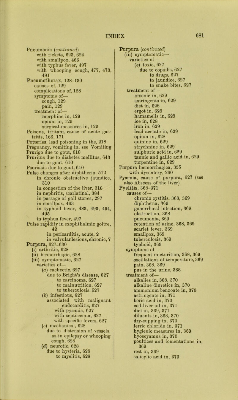 Pneumonia (continued) with rickets, 623, 624 with smallpox, 466 with typhus fever, 497 with whooping cough, 477, 478, 481 Pneumothorax, 128-130 causes of, 129 complications of, 128 symptoms of— cough,129 pain, 129 treatment of— morphine in, 129 opium in, 129 surgical measures in, 129 Poisons, irritant, cause of acute gas- tritis, 166, 171 Potteries, lead poisoning in the, 218 Pregnancy, vomiting in, see Vomiting Prurigo due to gout, 610 Pruritus due to diabetes mellitus, 643 due to gout, 610 Psoriasis due to gout, 610 Pulse changes after diphtheria, 512 in chronic obstructive jaundice, 310 in congestion of the liver, 316 in nephritis, scarlatinal, 384 in passage of gall stones, 297 in smallpox, 463 in typhoid fever, 483, 493, 494, 495 in typhus fever, 497 Pulse rapidity in exophthalmic goitre, 42 in pericarditis, acute, 2 in valvular lesions, chronic, 7 Purpura, 627-630 (i) arthritic, 628 (ii) haemorrhagic, 628 (iii) symptomatic, 627 varieties of— (a) cachectic, 627 due to Bright’s disease, 627 to carcinoma, 627 to malnutrition, 627 to tuberculosis, 627 (5) infectious, 627 associated with malignant endocarditis, 627 with pyaemia, 627 with septicaemia, 627 with specific fevers, 627 (c) mechanical, 628 due to distension of vessels, as in epilepsy or whooping cough, 628 (d) neurotic, 628 due to hysteria, 628 to myelitis, 628 Purpura (continued) (iii) symptomatic— varieties of— (e) toxic, 627 due to copaiba, 627 to drugs, 627 to jaundice, 627 to snake bites, 627 treatment of— arsenic in, 629 astringents in, 629 diet in, 628 ergot in, 629 hamamelis in, 629 ice in, 628 iron in, 629 lead acetate in, 629 opium in, 628 quinine in, 629 strychnine in, 629 sulphuric acid in, 629 tannic and gallic acid in, 629 turpentine in, 629 Purpura haemorrhagica, 355 with dysentery, 260 Pyaemia, cause of purpura, 627 (see also Abscess of the liver) Pyelitis, 368-371 causes of— chronic cystitis, 368, 369 diphtheria, 369 gonorrhoeal infection, 368 obstruction, 368 pneumonia, 369 retention of urine, 368, 369 scarlet fever, 369 smallpox, 369 tuberculosis, 369 typhoid, 369 symptoms of— frequent micturition, 368, 369 oscillations of temperature, 369 pain, 368, 369 pus in the urine, 368 treatment of— alkalies in, 368, 370 alkaline diuretics in, 370 ammonium benzoate in, 370 astringents in, 371 boric acid in, 370 cod-liver oil in, 371 diet in, 369, 371 diluents in, 368, 370 dry-cupping in, 370 ferric chloride in, 371 hygienic measures in, 369 hyoscyamus in, 370 poultices and fomentations in, 369 rest in, 369 salicylic acid in, 370