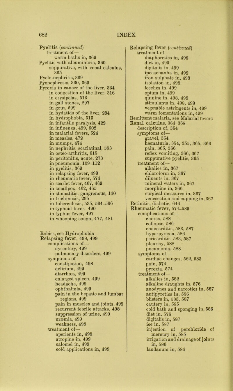 Pyelitis (continued) treatment of— warm baths in, 369 Pyelitis with albuminuria, 360 suppurative, with renal calculus, 365 Pyelo-nephritis, 369 Pyonephrosis, 360, 369 Pyrexia in cancer of the liver, 334 in congestion of the liver, 316 in erysipelas, 513 in gall stones, 297 in gout, 599 in hydatids of the liver, 294 in hydrophobia, 515 in infantile paralysis, 422 in influenza, 499, 502 in malarial fevers, 524 in measles, 472 in mumps, 474 in nephritis, scarlatinal, 383 in osteo-arthritis, 615 in peritonitis, acute, 273 in pneumonia, 109-112 in pyelitis, 369 in relapsing fever, 499 in rheumatic fever, 574 in scarlet fever, 467, 469 in smallpox, 462, 465 in stomatitis, gangrenous, 140 in trichinosis, 295 in tuberculosis, 535, 564-566 in typhoid fever, 490 in typhus fever, 497 in whooping cough, 477, 481 Babies, see Hydrophobia Relapsing fever, 498, 499 complications of— dysentery, 499 pulmonary disorders, 499 symptoms of— constipation, 498 delirium, 499 diarrhoea, 499 enlarged spleen, 499 headache, 499 ophthalmia, 499 pain in the hepatic and lumbar regions, 499 pain in muscles and joints, 499 recurrent febrile attacks, 498 suppression of urine, 499 uraemia, 499 weakness, 498 treatment of— aperients in, 498 atropine in, 499 calomel in, 499 cold applications in, 499 Relapsing fever (<continued) treatment of— diaphoretics in, 498 diet in, 499 digitalis in, 499 ipecacuanha in, 499 iron sulphate in, 498 isolation in, 498 leeches in, 499 opium in, 499 quinine in, 498, 499 stimulants in, 498, 499 vegetable astringents in, 499 warm fomentations in, 499 Remittent malaria, see Malarial fevers Renal calculus, 364-368 description of, 364 symptoms of— gravel, 364 hasmaturia, 354, 355, 365, 366 pain, 365, 366 reflex vomiting, 366, 367 suppurative pyelitis, 365 treatment of— alkalies in, 367 chloroform in, 367 diluents in, 367 mineral waters in, 367 morphine in, 366 surgical measures in, 367 venesection and cupping in, 367 Retinitis, diabetic, 646 Rheumatic fever, 574-589 complications of— chorea, 588 collapse, 586 endocarditis, 583, 587 hyperpyrexia, 586 pericarditis, 583, 587 pleurisy, 588 pneumonia, 588 symptoms of— cardiac changes, 582, 583 pain, 574 pyrexia, 574 treatment of— alkalies in, 582 alkaline draughts in, 576 anodynes and narcotics in, 587 antipyretics in, 586 blisters in, 585, 587 cautery in, 585 cold bath and sponging in, 586 diet in, 576 digitalis in, 587 ice in, 587 injection of perchloride of mercury in, 585 irrigation and drainage of joints in, 586 laudanum in, 584