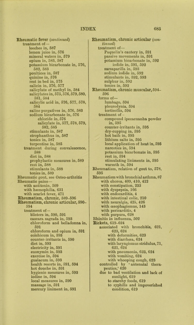 Rheumatic fever {continued) treatment of— leeches in, 587 lemon juice in, 576 mineral waters in, 579 opium in, 583, 587 potassium bicarbonate in, 576, 582, 583 poultices in, 587 quinine in, 576 rest in bed in, 575 salicin in, 576, 577 salicylate of methyl in, 584 salicylates in, 575,576,579,580, 581, 584 salicylic acid in, 576, 577, 578, 584 saline purgatives in, 576, 583 sodium bicarbonate in, 576 chloride in, 576 salicylate in, 577, 578, 579, 582, 585 stimulants in, 587 strophanthus in, 587 tonics in, 587 turpentine in, 585 treatment during convalescence, 588 diet in, 588 prophylactic measures in, 589 rest in, 588 stimulants in, 588 tonics in, 589 Rheumatic gout, see Osteo-arthritis Rheumatic pains— with antitoxin, 509 with haemophilia, 631 with scarlet fever, 471 Rheumatism, chronic, 589-596 Rheumatism, chronic articular, 590- 594 treatment of— blisters in, 590, 591 cascara sagrada in, 593 chloroform and belladonna in, 591 chloroform and opium in, 591 colchicum in, 593 counter-irritants in, 590 diet in, 593 electricity in, 591 euonymin in, 593 exercise in. 594 guaiacum in, 593 health resorts in, 591, 594 hot douche in, 591 hygienic measures in, 593 iodine in, 594 local measures in, 590 massage in, 591 mercury liniment in, 591 Rheumatism, chronic articular {con- tinued) treatment of— Paquelin’s cautery in, 591 passive movements in, 591 potassium bicarbonate in, 592 iodide in, 591, 592 sarsaparilla in, 593 sodium iodide in, 592 stimulants in, 592, 593 sulphur in, 592 tonics in, 592 Rheumatism, chronic muscular, 594- 596 forms of— lumbago, 594 pleurodynia, 594 torticollis, 594 treatment of - compound ipecacuanha powder in, 595 counter-irritants in, 595 dry-cupping in, 595 hot bath in, 595 lithium salts in, 595 local application of heat in, 595 narcotics in, 594 potassium bicarbonate in, 595 rest in, 594 stimulating liniments in, 595 warmth in, 594 Rheumatism, relation of gout to, 578, 595 Rheumatism with bronchial asthma, 87 with chorea, 409, 410, 412 with constipation, 233 with dyspepsia, 166 with endocarditis, 4 with intestinal colic, 210 with neuralgia, 425, 426 with oesophagismus, 143 with pericarditis, 4 with purpura, 628 Rhinitis in influenza, 502 Rickets, 619-624 associated with bronchitis, 621, 623, 624 with deformities, 623 with diarrhoea, 624 with laryngismus stridulus, 71, 621, 624 with pneumonia, 623, 624 with vomiting, 624 with whooping cough, 623 controlled by ‘ antenatal thera- peutics,’ 620 due to bad ventilation and lack of sunlight, 619 to starchy foods, 619 to syphilis and impoverished condition, 619