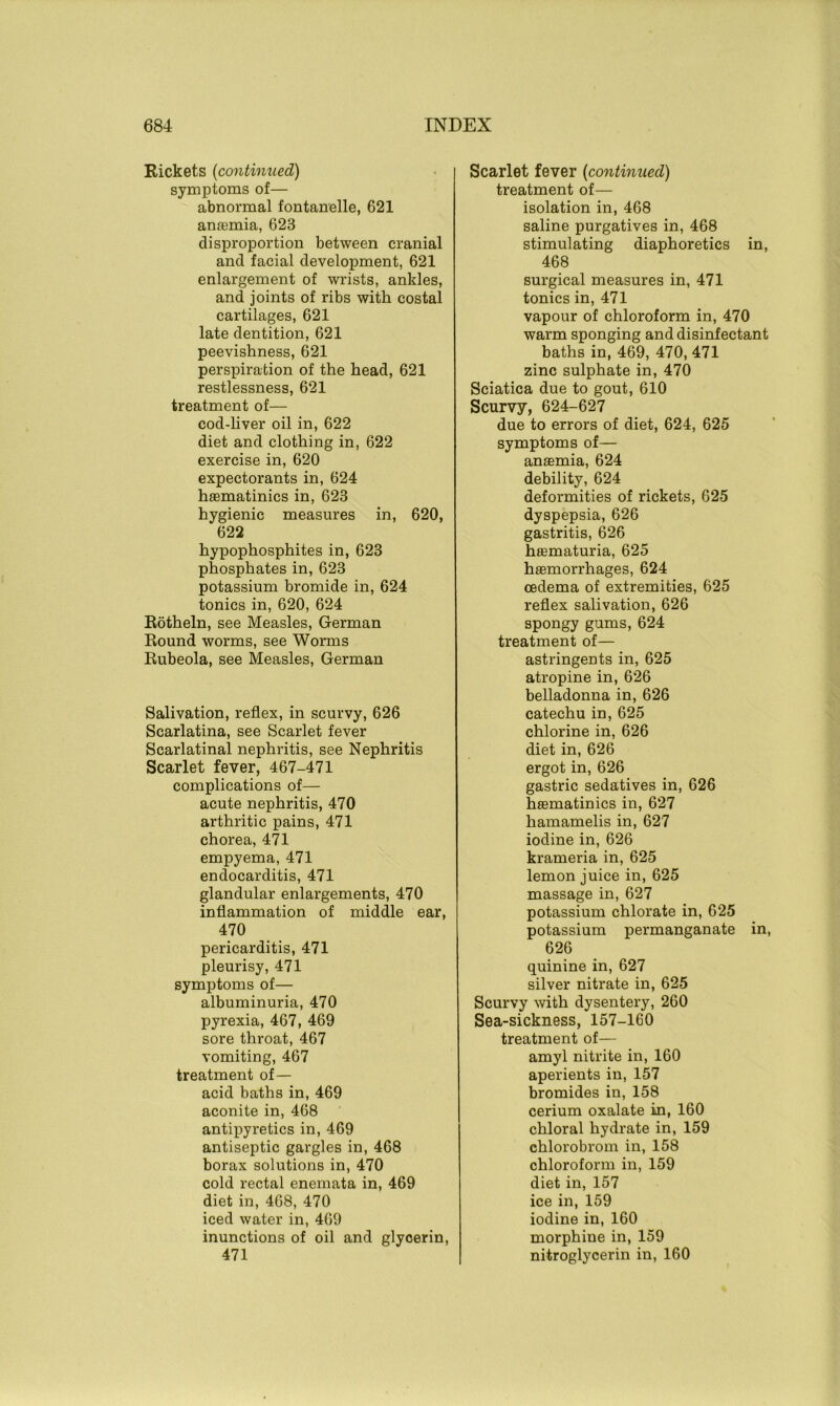 Rickets (continued) symptoms of— abnormal fontanelle, 621 anaemia, 623 disproportion between cranial and facial development, 621 enlargement of wrists, ankles, and joints of ribs with costal cartilages, 621 late dentition, 621 peevishness, 621 perspiration of the head, 621 restlessness, 621 treatment of— cod-liver oil in, 622 diet and clothing in, 622 exercise in, 620 expectorants in, 624 haematinics in, 623 hygienic measures in, 620, 622 hypophosphites in, 623 phosphates in, 623 potassium bromide in, 624 tonics in, 620, 624 Rotheln, see Measles, German Round worms, see Worms Rubeola, see Measles, German Salivation, reflex, in scurvy, 626 Scarlatina, see Scarlet fever Scarlatinal nephritis, see Nephritis Scarlet fever, 467-471 complications of— acute nephritis, 470 arthritic pains, 471 chorea, 471 empyema, 471 endocarditis, 471 glandular enlargements, 470 inflammation of middle ear, 470 pericarditis, 471 pleurisy, 471 symptoms of— albuminuria, 470 pyrexia, 467, 469 sore throat, 467 vomiting, 467 treatment of— acid baths in, 469 aconite in, 468 antipyretics in, 469 antiseptic gargles in, 468 borax solutions in, 470 cold rectal enemata in, 469 diet in, 468, 470 iced water in, 469 inunctions of oil and glycerin, 471 Scarlet fever (continued) treatment of— isolation in, 468 saline purgatives in, 468 stimulating diaphoretics in, 468 surgical measures in, 471 tonics in, 471 vapour of chloroform in, 470 warm sponging and disinfectant baths in, 469, 470, 471 zinc sulphate in, 470 Sciatica due to gout, 610 Scurvy, 624-627 due to errors of diet, 624, 625 symptoms of— anemia, 624 debility, 624 deformities of rickets, 625 dyspepsia, 626 gastritis, 626 haematuria, 625 haemorrhages, 624 oedema of extremities, 625 reflex salivation, 626 spongy gums, 624 treatment of— astringents in, 625 atropine in, 626 belladonna in, 626 catechu in, 625 chlorine in, 626 diet in, 626 ergot in, 626 gastric sedatives in, 626 haematinics in, 627 hamamelis in, 627 iodine in, 626 krameria in, 625 lemon juice in, 625 massage in, 627 potassium chlorate in, 625 potassium permanganate in, 626 quinine in, 627 silver nitrate in, 625 Scurvy with dysentery, 260 Sea-sickness, 157-160 treatment of— amyl nitrite in, 160 aperients in, 157 bromides in, 158 cerium oxalate in, 160 chloral hydrate in, 159 chlorobrom in, 158 chloroform in, 159 diet in, 157 ice in, 159 iodine in, 160 morphine in, 159 nitroglycerin in, 160