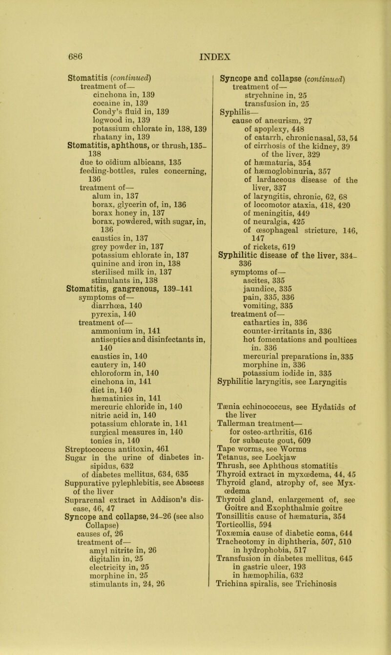 Stomatitis (<continued) treatment of— cinchona in, 189 cocaine in, 139 Condy’s fluid in, 139 logwood in, 139 potassium chlorate in, 138,139 rhatany in, 139 Stomatitis, aphthous, or thrush, 135- 138 due to oidium albicans, 135 feeding-bottles, rules concerning, 136 treatment of— alum in, 137 borax, glycerin of, in, 136 borax honey in, 137 borax, powdered, with sugar, in, 136 caustics in, 137 grey powder in, 137 potassium chlorate in, 137 quinine and iron in, 138 sterilised milk in, 137 stimulants in, 138 Stomatitis, gangrenous, 139-141 symptoms of— diarrhoea, 140 pyrexia, 140 treatment of— ammonium in, 141 antiseptics and disinfectants in, 140 caustics in, 140 cautery in, 140 chloroform in, 140 cinchona in, 141 diet in, 140 haematinics in, 141 mercuric chloride in, 140 nitric acid in, 140 potassium chlorate in, 141 surgical measures in, 140 tonics in, 140 Streptococcus antitoxin, 461 Sugar in the urine of diabetes in- sipidus, 632 of diabetes mellitus, 634, 635 Suppurative pylephlebitis, see Abscess of the liver Suprarenal extract in Addison’s dis- ease, 46, 47 Syncope and collapse, 24-26 (see also Collapse) causes of, 26 treatment of— amyl nitrite in, 26 digitalin in, 25 electricity in, 25 morphine in, 25 stimulants in, 24, 26 Syncope and collapse (continued) treatment of— strychnine in, 25 transfusion in, 25 Syphilis— cause of aneurism, 27 of apoplexy, 448 of catarrh, chronic nasal, 53,54 of cirrhosis of the kidney, 39 of the liver, 329 of hasmaturia, 354 of haemoglobinuria, 357 of lardaceous disease of the liver, 337 of laryngitis, chronic, 62, 68 of locomotor ataxia, 418, 420 of meningitis, 449 of neuralgia, 425 of oesophageal stricture, 146, 147 of rickets, 619 Syphilitic disease of the liver, 334- 336 symptoms of— ascites, 335 jaundice, 335 pain, 335, 336 vomiting, 335 treatment of— cathartics in, 336 counter-irritants in, 336 hot fomentations and poultices in, 336 mercurial preparations in, 335 morphine in, 336 potassium iodide in, 335 Syphilitic laryngitis, see Laryngitis Taenia echinococcus, see Hydatids of the liver Tallerman treatment— for osteo-arthritis, 616 for subacute gout, 609 Tape worms, see Worms Tetanus, see Lockjaw Thrush, see Aphthous stomatitis Thyroid extract in myxoedema, 44, 45 Thyroid gland, atrophy of, see Myx- oedema Thyroid gland, enlargement of, see Goitre and Exophthalmic goitre Tonsillitis cause of haematuria, 354 Torticollis, 594 Toxaemia cause of diabetic coma, 644 Tracheotomy in diphtheria, 507, 510 in hydrophobia, 517 Transfusion in diabetes mellitus, 645 in gastric ulcer, 193 in haemophilia, 632 Trichina spiralis, see Trichinosis