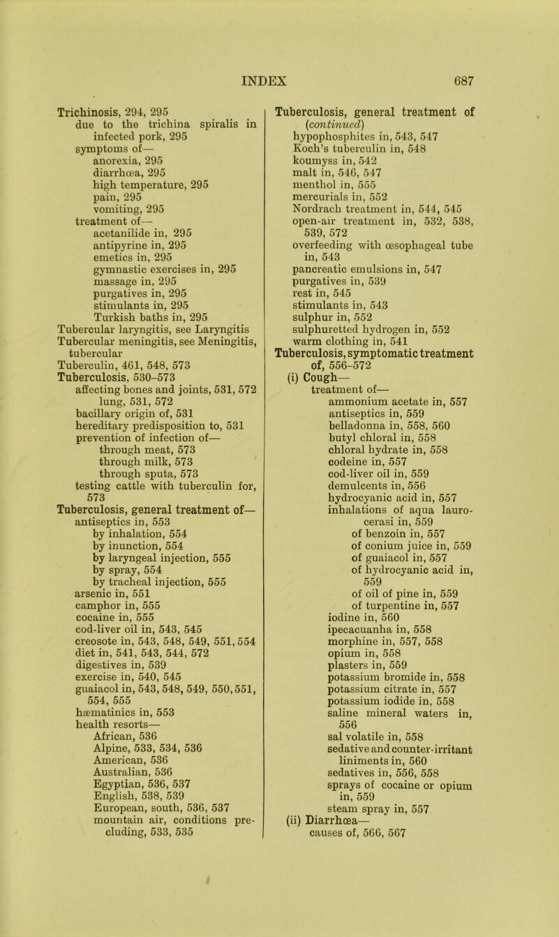 Trichinosis, 294, 295 due to the trichina spiralis in infected pork, 295 symptoms of— anorexia, 295 diarrhoea, 295 high temperature, 295 pain, 295 vomiting, 295 treatment of— acetanilide in, 295 antipyrine in, 295 emetics in, 295 gymnastic exercises in, 295 massage in, 295 purgatives in, 295 stimulants in, 295 Turkish baths in, 295 Tubercular laryngitis, see Laryngitis Tubercular meningitis, see Meningitis, tubercular Tuberculin, 461, 548, 573 Tuberculosis, 580-573 affecting bones and joints, 531, 572 lung, 531, 572 bacillary origin of, 531 hereditary predisposition to, 531 prevention of infection of— through meat, 573 through milk, 573 through sputa, 573 testing cattle with tuberculin for, 573 Tuberculosis, general treatment of— antiseptics in, 553 by inhalation, 554 by inunction, 554 by laryngeal injection, 555 by spray, 554 by tracheal injection, 555 arsenic in, 551 camphor in, 555 cocaine in, 555 cod-liver oil in, 543, 545 creosote in, 543, 548, 549, 551, 554 diet in, 541, 543, 544, 572 digestives in, 539 exercise in, 540, 545 guaiacol in, 543, 548, 549, 550,551, 554, 555 htematinics in, 553 health resorts— African, 536 Alpine, 533, 534, 536 American, 536 Australian, 536 Egyptian, 536, 537 English, 538, 539 European, south, 536, 537 mountain air, conditions pre- cluding, 533, 535 Tuberculosis, general treatment of (icontinued) hypophosphites in, 543, 547 Koch’s tuberculin in, 548 koumyss in, 542 malt in, 546, 547 menthol in, 555 mercurials in, 552 Nordrach treatment in, 544, 545 open-air treatment in, 532, 538, 539, 572 overfeeding with oesophageal tube in, 543 pancreatic emulsions in, 547 purgatives in, 539 rest in, 545 stimulants in, 543 sulphur in, 552 sulphuretted hydrogen in, 552 warm clothing in, 541 Tuberculosis, symptomatic treatment of, 556-572 (i) Cough— treatment of— ammonium acetate in, 557 antiseptics in, 559 belladonna in, 558, 560 butyl chloral in, 558 chloral hydrate in, 558 codeine in, 557 cod-liver oil in, 559 demulcents in, 556 hydrocyanic acid in, 557 inhalations of aqua lauro- cerasi in, 559 of benzoin in, 557 of conium juice in, 559 of guaiacol in, 557 of hydrocyanic acid in, 559 of oil of pine in, 559 of turpentine in, 557 iodine in, 560 ipecacuanha in, 558 morphine in, 557, 558 opium in, 558 plasters in, 559 potassium bromide in, 558 potassium citrate in, 557 potassium iodide in, 558 saline mineral waters in, 556 sal volatile in, 558 sedative and counter-irritant liniments in, 560 sedatives in, 556, 558 sprays of cocaine or opium in, 559 steam spray in, 557 (ii) Diarrhoea— causes of, 566, 567