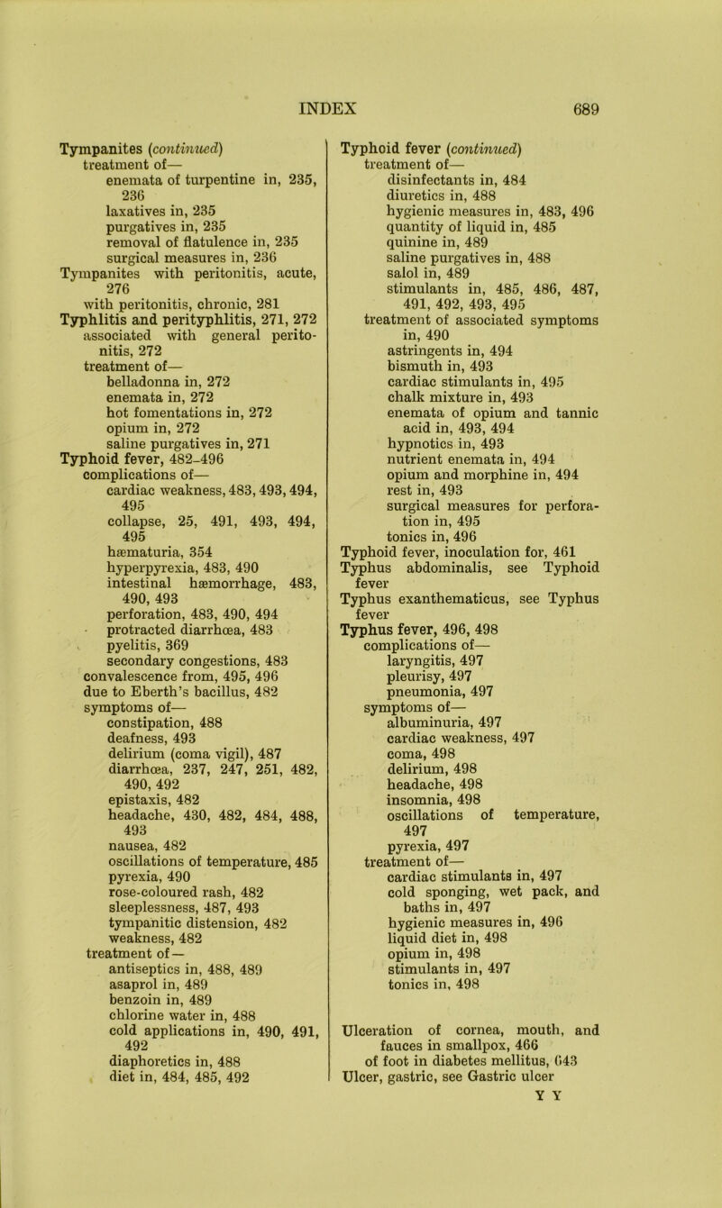 Tympanites (continued) treatment of— enemata of turpentine in, 235, 236 laxatives in, 235 purgatives in, 235 removal of flatulence in, 235 surgical measures in, 236 Tympanites with peritonitis, acute, 276 with peritonitis, chronic, 281 Typhlitis and perityphlitis, 271, 272 associated with general perito- nitis, 272 treatment of— belladonna in, 272 enemata in, 272 hot fomentations in, 272 opium in, 272 saline purgatives in, 271 Typhoid fever, 482-496 complications of— cardiac weakness, 483,493,494, 495 collapse, 25, 491, 493, 494, 495 hasmaturia, 354 hyperpyrexia, 483, 490 intestinal haemorrhage, 483, 490, 493 perforation, 483, 490, 494 protracted diarrhoea, 483 pyelitis, 369 secondary congestions, 483 convalescence from, 495, 496 due to Eberth’s bacillus, 482 symptoms of— constipation, 488 deafness, 493 delirium (coma vigil), 487 diarrhoea, 237, 247, 251, 482, 490, 492 epistaxis, 482 headache, 430, 482, 484, 488, 493 nausea, 482 oscillations of temperature, 485 pyrexia, 490 rose-coloured rash, 482 sleeplessness, 487, 493 tympanitic distension, 482 weakness, 482 treatment of — antiseptics in, 488, 489 asaprol in, 489 benzoin in, 489 chlorine water in, 488 cold applications in, 490, 491, 492 diaphoretics in, 488 diet in, 484, 485, 492 Typhoid fever (continued) treatment of— disinfectants in, 484 diuretics in, 488 hygienic measures in, 483, 496 quantity of liquid in, 485 quinine in, 489 saline purgatives in, 488 salol in, 489 stimulants in, 485, 486, 487, 491, 492, 493, 495 treatment of associated symptoms in, 490 astringents in, 494 bismuth in, 493 cardiac stimulants in, 495 chalk mixture in, 493 enemata of opium and tannic acid in, 493, 494 hypnotics in, 493 nutrient enemata in, 494 opium and morphine in, 494 rest in, 493 surgical measures for perfora- tion in, 495 tonics in, 496 Typhoid fever, inoculation for, 461 Typhus abdominalis, see Typhoid fever Typhus exanthematicus, see Typhus fever Typhus fever, 496, 498 complications of— laryngitis, 497 pleurisy, 497 pneumonia, 497 symptoms of— albuminuria, 497 cardiac weakness, 497 coma, 498 delirium, 498 headache, 498 insomnia, 498 oscillations of temperature, 497 pyrexia, 497 treatment of— cardiac stimulants in, 497 cold sponging, wet pack, and baths in, 497 hygienic measures in, 496 liquid diet in, 498 opium in, 498 stimulants in, 497 tonics in, 498 Ulceration of cornea, mouth, and fauces in smallpox, 466 of foot in diabetes mellitus, 643 Ulcer, gastric, see Gastric ulcer Y Y