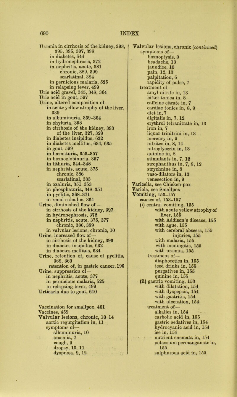 Uraemia in cirrhosis of the kidney, 393, 395, 396, 397, 398 in diabetes, 644 in hydronephrosis, 372 in nephritis, acute, 381 chronic, 389, 399 scarlatinal, 384 in pernicious malaria, 525 in relapsing fever, 499 Uric acid gravel, 345, 348, 364 Uric acid in gout, 597 Urine, altered composition of— in acute yellow atrophy of the liver, 339 in albuminuria, 359-364 in chyluria, 358 in cirrhosis of the kidney, 393 of the liver, 327, 329 in diabetes insipidus, 632 in diabetes mellitus, 634, 635 in gout, 599 in hasmaturia, 353-357 in hsemoglobinuria, 357 in lithuria, 344-348 in nephritis, acute, 375 chronic, 386 scarlatinal, 383 in oxaluria, 351-353 in phosphaturia, 348-351 in pyelitis, 368-371 in renal calculus, 364 Urine, diminished flow of — in cirrhosis of the kidney, 397 in hydronephrosis, 372 in nephritis, acute, 375, 377 chronic, 386, 389 in valvular lesions, chronic, 10 Urine, increased flow of— in cirrhosis of the kidney, 393 in diabetes insipidus, 632 in diabetes mellitus, 634 Urine, retention of, cause of pyelitis, 368, 369 retention of, in gastric cancer, 196 Urine, suppression of— in nephritis, acute, 377 in pernicious malaria, 525 in relapsing fever, 499 Urticaria due to gout, 610 Vaccination for smallpox, 461 Vaccines, 459 Valvular lesions, chronic, 10-14 aortic regurgitation in, 11 symptoms of— albuminuria, 10 anaemia, 7 cough,9 dropsy, 10, 11 dyspnoea, 9, 12 Valvular lesions, chronic (continued) symptoms of— haemoptysis, 9 headache, 13 jaundice, 10 pain, 12, 13 palpitation, 6 rapidity of pulse, 7 treatment of— amyl nitrite in, 13 bitter tonics in, 8 caffeine citrate in, 7 cardiac tonics in, 8, 9 diet in, 7 digitalis in, 7, 12 erythrol tetranitrate in, 13 iron in, 7 liquor trinitrini in, 13 mercury in, 9 nitrites in, 8, 14 nitroglycerin in, 13 quinine in, 8 stimulants in, 7, 12 strophanthus in, 7, 8, 12 strychnine in, 8 vaso-dilators in, 13 venesection in, 9 Varicella, see Chicken-pox Variola, see Smallpox Vomiting, 153-157 causes of, 153-157 (i) central vomiting, 155 with acute yellow atrophy of liver, 155 with Addison’s disease, 155 with ague, 155 with cerebral abscess, 155 injuries, 155 with malaria, 155 with meningitis, 155 with uraemia, 155 treatment of— diaphoretics in, 155 iced drinks in, 155 purgatives in, 155 quinine in, 155 (ii) gastric vomiting, 153 with dilatation, 154 with dyspepsia, 154 with gastritis, 154 with ulceration, 154 treatment of— alkalies in, 154 carbolic acid in, 155 gastric sedatives in, 154 hydrocyanic acid in, 154 ice in, 154 nutrient enemata in, 154 potassium permanganate in, 155 sulphurous acid in, 155