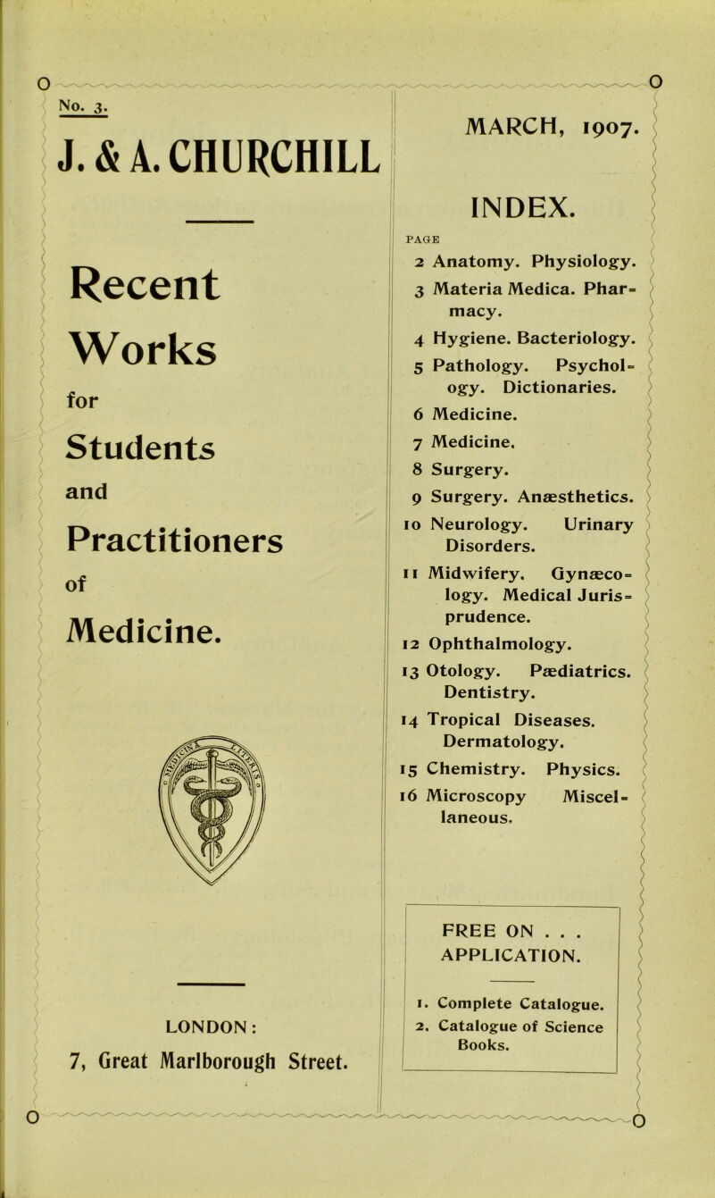 No. 3. J. & A. CHURCHILL Recent Works for Students and Practitioners of Medicine. LONDON: 7, Great Marlborough Street. MARCH, 1907. INDEX. PAGE 2 Anatomy. Physiology. 3 Materia Medica. Phar- macy. 4 Hygiene. Bacteriology. 5 Pathology. Psychol- ogy. Dictionaries. 6 Medicine. 7 Medicine, 8 Surgery. 9 Surgery. Anaesthetics. 10 Neurology. Urinary Disorders. 11 Midwifery, Gynaeco- logy. Medical Juris- prudence. 12 Ophthalmology. 13 Otology. Paediatrics. Dentistry. 14 Tropical Diseases. Dermatology. 15 Chemistry. Physics. 16 Microscopy Miscel- laneous, FREE ON . . . APPLICATION. 1. Complete Catalogue. 2. Catalogue of Science Books. O \ O