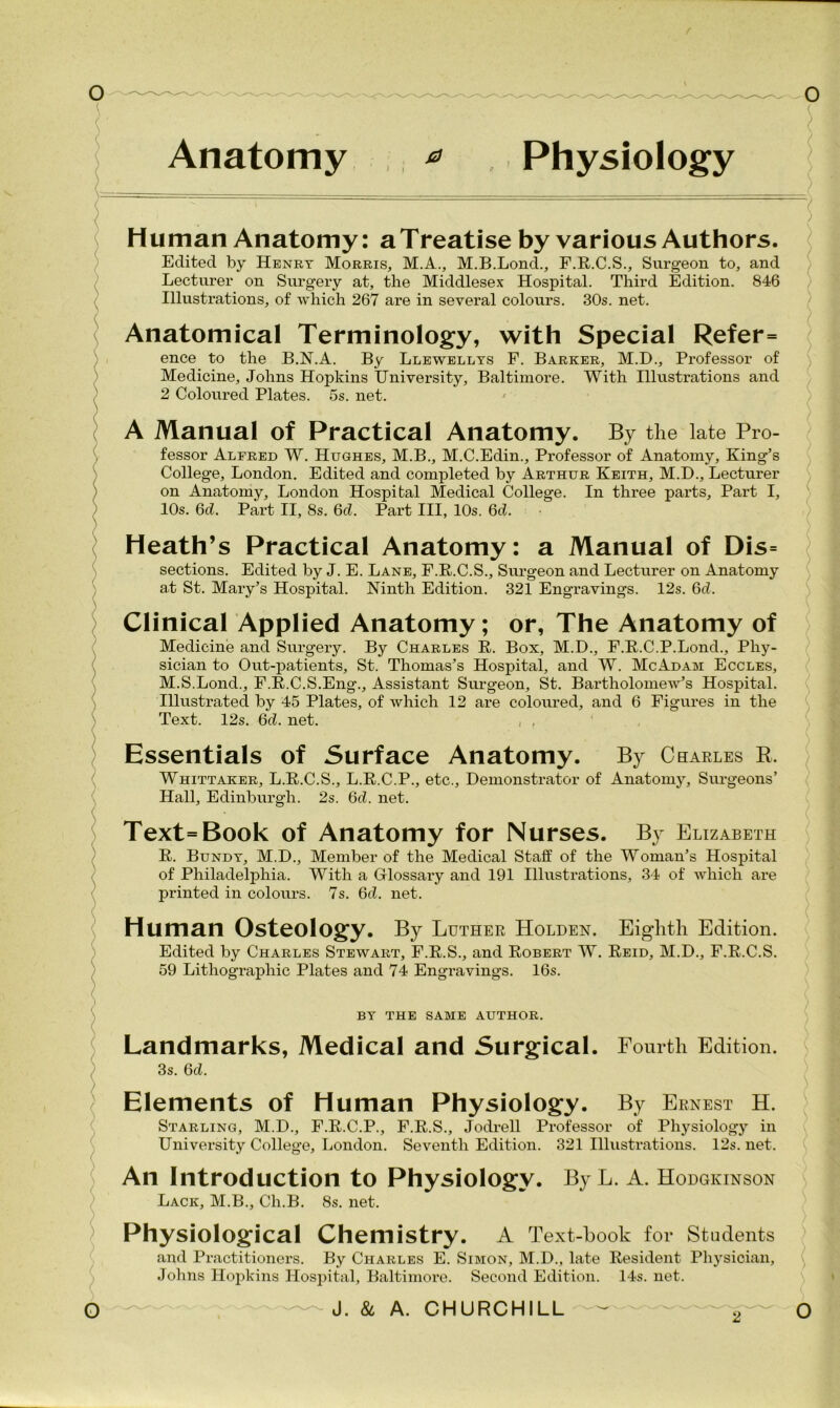 Anatomy ^ Physiology Human Anatomy: a Treatise by various Authors. Edited by Henry Morris, M.A., M.B.Lond., F.R.C.S., Surgeon to, and Lecturer on Surgery at, the Middlesex Hospital. Third Edition. 846 Illustrations, of which 267 are in several colours. 30s. net. Anatomical Terminology, with Special Refer= ence to the B.N.A. By Llewellys F. Barker, M.D., Professor of Medicine, Johns Hopkins University, Baltimore. With Illustrations and 2 Coloured Plates. 5s. net. A Manual of Practical Anatomy. By the late Pro- fessor Alfred W. Hughes, M.B., M.C.Edin., Professor of Anatomy, King’s College, London. Edited and completed by Arthur Keith, M.D., Lecturer on Anatomy, London Hospital Medical College. In three parts. Part I, 10s. 6d. Part II, 8s. 6d. Part III, 10s. 6cl. Heath’s Practical Anatomy: a Manual of Dis= sections. Edited by J. E. Lane, F.R.C.S., Surgeon and Lecturer on Anatomy at St. Mary’s Hospital. Ninth Edition. 321 Engravings. 12s. 6d. Clinical Applied Anatomy; or, The Anatomy of Medicine and Surgery. By Charles R. Box, M.D., F.R.C.P.Lond., Phy- sician to Out-patients, St. Thomas’s Hospital, and W. McAdam Eccles, M.S.Lond., F.R.C.S.Eng., Assistant Surgeon, St. Bartholomew’s Hospital. Illustrated by 45 Plates, of which 12 are coloured, and 6 Figures in the Text. 12s. 6d. net. , , Essentials of Surface Anatomy. By Charles k. Whittaker, L.R.C.S., L.R.C.P., etc.. Demonstrator of Anatomy, Surgeons’ Hall, Edinburgh. 2s. 6d. net. Text=Book of Anatomy for Nurses. By Elizabeth R. Bundy, M.D., Member of the Medical Staff of the Woman’s Hospital of Philadelphia. With a Glossary and 191 Illustrations, 34 of which are printed in colours. 7s. 6d. net. Human Osteology. By Luther Holden. Eighth Edition. Edited by Charles Stewart, F.R.S., and Robert W. Reid, M.D., F.R.C.S. 59 Lithographic Plates and 74 Engi-avings. 16s. BY THE SAME AUTHOR. Landmarks, Medical and Surgical. Fourth Edition. 3s. 6d. Elements of Human Physiology. By Ernest H. Starling, M.D., F.R.C.P., F.R.S., Jodrell Professor of Physiology in University College, London. Seventh Edition. 321 Illustrations. 12s. net. An Introduction to Physiology. ByL. A. Hodgkinson Lack, M.B., Ch.B. 8s. net. Physiological Chemistry. A Text-hook for Students and Practitioners. By Charles E. Simon, M.D., late Resident Physician, Johns Hopkins Hospital, Baltimore. Second Edition. 14s. net. ~ -—J. & A. CHURCHILL - £ O