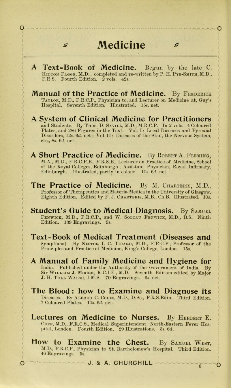 A Text = Book of Medicine. Begun by the late C. Hilton Fagge, M.D.; completed and re-written by P. H. Pte-Smith, M.D., F.R.S. Fourth Edition. 2 vols. 42s. ■ Manual of the Practice of Medicine. By Frederick Taylor, M.D., F.R.C.P., Physician to, and Lecturer on Medicine at, Guy’s Hospital. Seventh Edition. Illustrated. 15s. net. ( A System of Clinical Medicine for Practitioners and Students. By Thos. D. Savill, M.D., M.R.C.P. In 2 vols. 4 Coloured Plates, and 286 Figures in the Text. Vol. I: Local Diseases and Pyrexial Disorders, 12s. 6cZ. net; Yol. II: Diseases of the Skin, the Nervous System, etc., 8s. 6cl. net. \ ( A Short Practice of Medicine. By Plobert A. Fleming, M.A., M.D., F.R.C.P.E., F.R.S.E., Lecturer on Practice of Medicine, School of the Royal Colleges, Edinburgh ; Assistant Physician, Royal Infirmary, Edinburgh. Illustrated, partly in colour. 10s. 6cZ. net. The Practice of Medicine. By M. Charters, M.D., Professor of Therapeutics and Materia Medica in the University of Glasgow. Eighth Edition. Edited by F. J. Charteris, M.B., Ch.B. Illustrated. 10s. Student’s Guide to Medical Diagnosis. By Samuel Fenwick, M.D., F.R.C.P., and W. Soltau Fenwick, M.D., B.S. Ninth Edition. 139 Engravings. 9s. Text=Book of Medical Treatment (Diseases and Symptoms). By Nestor I. C. Tirard, M.D., F.R.C.P., Professor of the Principles and Practice of Medicine, King’s College, London. 15s. A Manual of Family Medicine and Hygiene for India. Published under the Authority of the Government of India. By Sir William J. Moore, K.C.I.E., M.D. Seventh Edition edited by Major J. H. Tull Walsh, I.M.S. 70 Engravings. 6s. net. The Blood : how to Examine and Diagnose its Diseases. By Alfred C. Coles, M.D., D.Sc., F.R.S.Edin. Third Edition. 7 Coloured Plates. 10s. 6cZ. net. Lectures on Medicine to Nurses. By Herbert E. Cuff, M.D., F.R.C.S., Medical Superintendent, North-Eastern Fever Hos- pital, London. Fourth Edition. 29 Illustrations. 3s. 6d. How to Examine the Chest. By Samuel West, M D., F.R.C.P., Physician to St. Bartholomew’s Hospital. Third Edition. 46 Engravings. 5s.