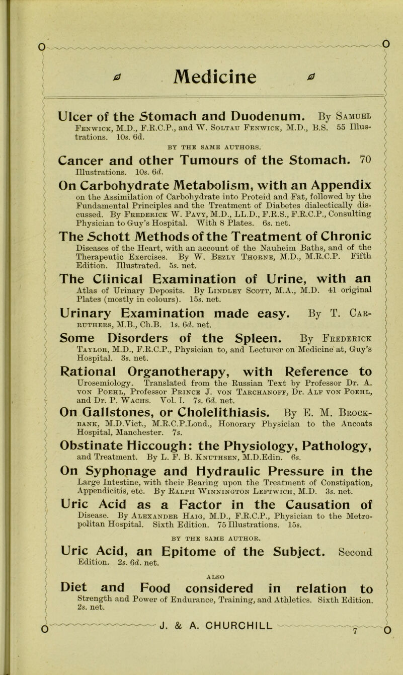 Ulcer of the Stomach and Duodenum. By Samuel Fenwick, M.D., F.R.C.P., and W. Soltau Fenwick, M.D., B.S. 55 Illus- trations. 10s. 6d. BY THE SAME AUTHORS. Cancer and other Tumours of the Stomach. 70 Illustrations. 10s. 6d. On Carbohydrate Metabolism, with an Appendix on the Assimilation of Carbohydrate into Proteid and Fat, followed by the Fundamental Principles and the Treatment of Diabetes dialectically dis- cussed. By Frederick W. Pavy, M.D., LL.D., F.R.S., F.R.C.P., Consulting Physician to Guy’s Hospital. With 8 Plates. 6s. net. The Schott Methods of the Treatment of Chronic Diseases of the Heart, with an account of the Nauheim Baths, and of the Therapeutic Exercises. By W. Bezly Thorne, M.D., M.R.C.P. Fifth Edition. Illustrated. 5s. net. The Clinical Examination of Urine, with an Atlas of Urinary Deposits. By Lindley Scott, M.A., M.D. 41 original Plates (mostly in colours). 15s. net. Urinary Examination made easy. By T. Car- ruthers, M.B., Ch.B. Is. 6d. net. Some Disorders of the Spleen. By Frederick Taylor, M.D., F.R.C.P., Physician to, and Lecturer on Medicine at, Guy’s Hospital. 3s. net. Rational Organotherapy, with Reference to Urosemiology. Translated from the Russian Text by Professor Dr. A. yon Poehl, Professor Prince J. yon Tarchanoff, Dr. Alf von Poehl, and Dr. P. Wachs. Yol. I. 7s. 6d. net. On Gallstones, or Cholelithiasis. By E. M. Brock- bank, M.D.Viet., M.R.C.P.Lond., Honorary Physician to the Ancoats Hospital, Manchester. 7s. Obstinate Hiccough: the Physiology, Pathology, and Treatment. By L. F. B. Knuthsen, M.D.Edin. 6s. On Syphonage and Hydraulic Pressure in the Large Intestine, with their Bearing upon the Treatment of Constipation, Appendicitis, etc. By Ralph Winnington Leftwich, M.D. 3s. net. Uric Acid as a Factor in the Causation of Disease. By Alexander Haig, M.D., F.R.C.P., Physician to the Metro- politan Hospital. Sixth Edition. 75 Illustrations. 15s. BY THE SAME AUTHOR. Uric Acid, an Epitome of the Subject. Second Edition. 2s. 6d. net. ALSO Diet and Food considered in relation to Strength and Power of Endurance, Training, and Athletics. Sixth Edition. 2s. net.