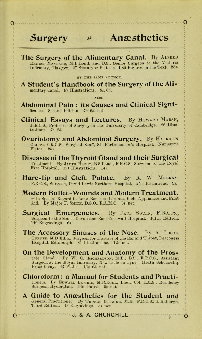 The Surgery of the Alimentary Canal. By Alfred Ernest Maylard, M.B.Loncl. and B.S., Senior Surgeon to the Victoria Infirmary, Glasgow. 27 Swantype Plates and 89 Figures in the Text. 25s. BY THE SAME AUTHOR. A Student’s Handbook of the Surgery of the Ali = mentary Canal. 97 Illustrations. 8s. 6d. ALSO Abdominal Pain : its Causes and Clinical Signi = ficance. Second Edition. 7s. 6d. net. Clinical Essays and Lectures. By Howard Marsh, F.R.C.S., Professor of Surgery in the University of Cambridge. 26 Illus- trations. 7s. 6d. Ovariotomy and Abdominal Surgery. By Harrison Cripps, F.R.C.S., Surgical Staff, St. Bartholomew’s Hospital. Numerous Plates. 25s. Diseases of the Thyroid Gland and their Surgical Treatment. By James Berry, B.S.Lond., F.R.C.S., Surgeon to the Royal Free Hospital. 121 Illustrations. 14s. Hare=lip and Cleft Palate. By B, W. Murray, F.R.C.S., Surgeon, David Lewis Northern Hospital. 25 Illustrations. 3s. Modern Bullet=Wounds and Modern Treatment, with Special Regard to Long Bones and Joints, Field Appliances and First Aid. By Major F. Smith, D.S.O., R.A.M.C. 3s. net.' Surgical Emergencies. By Paul Swain, F.K.C.S., Surgeon to the South Devon and East Cornwall Hospital. Fifth Edition. 149 Engravings. 6s. The Accessory Sinuses of the Nose. By A. Logan Turner, M.D.Edin., Surgeon for Diseases of the Ear and Throat, Deaconess Hospital, Edinburgh. 81 Illustrations. 12s. net. On the Development and Anatomy of the Pros= tate Gland. By W. G. Richardson, M.B., B.S., F.R.C.S., Assistant Surgeon at the Royal Infirmary, Newcastle-on-Tyne. Heath Scholarship Prize Essay. 47 Plates. 10s. 6d. net. Chloroform: a Manual for Students and Practi= tioners. By Edward Lawrie, M.B.Edin., Lieut.-Col. I.M.S., Residency Surgeon, Hyderabad. Illustrated. 5s. net. A Guide to Anaesthetics for the Student and General Practitioner. By Thomas D. Luke, M.B. F.R.C.S., Edinburgh. Third Edition. 43 Engravings. 5s. net.