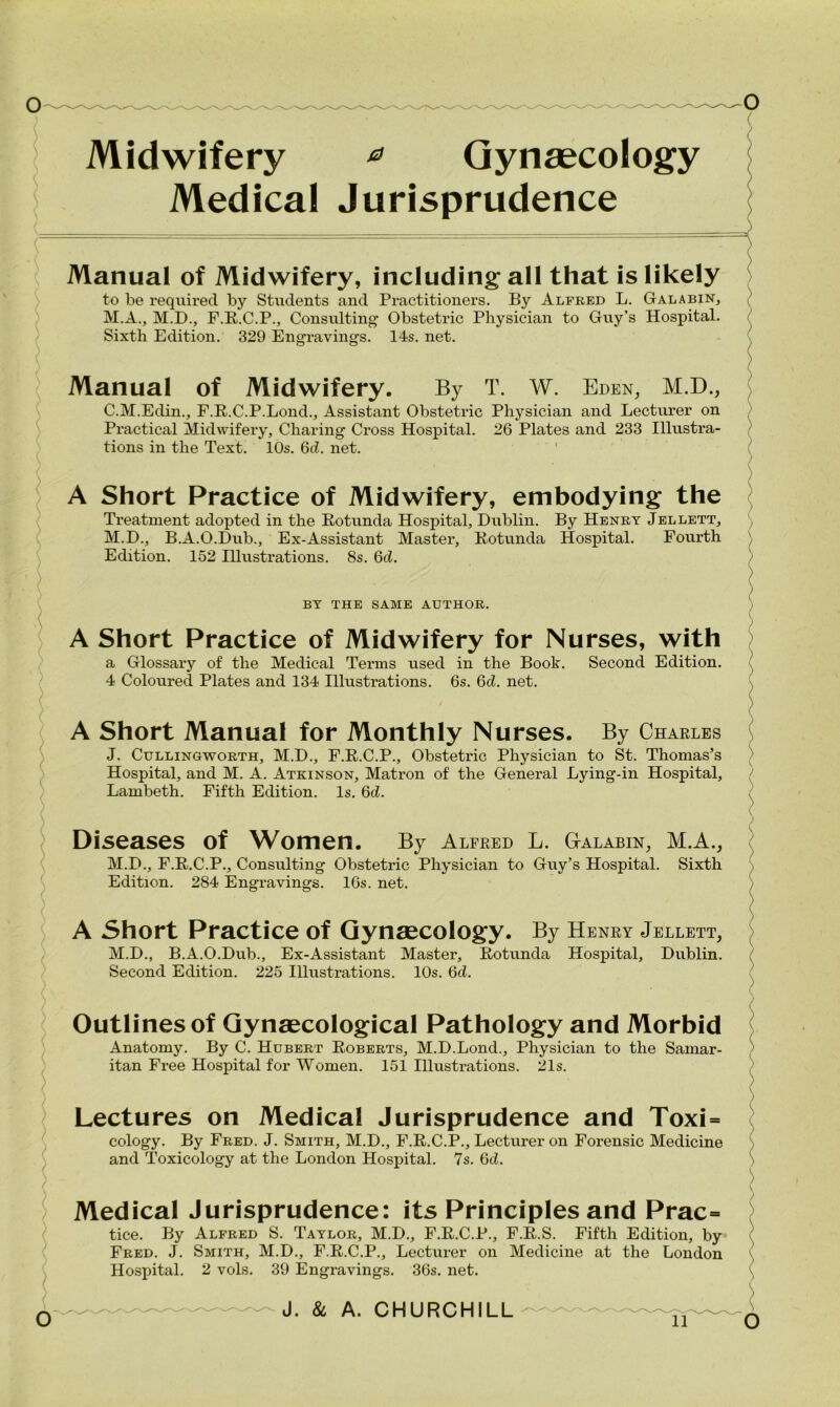 Midwifery 0 Gynaecology Medical Jurisprudence Manual of Midwifery, including all that is likely to be required by Students and Practitioners. By Alfred L. Galabin, M.A., M.D., F.R.C.P., Consulting Obstetric Physician to Guy’s Hospital. Sixth Edition. 329 Engraving's. 14s. net. Manual of Midwifery. By T. W. Eden, M.D., C.M.Edin., F.R.C.P.Lond., Assistant Obstetric Physician and Lecturer on Practical Midwifery, Charing Cross Hospital. 26 Plates and 233 Illustra- tions in the Text. 10s. 6d. net. A Short Practice of Midwifery, embodying the Treatment adopted in the Rotunda Hospital, Dublin. By Henry Jellett, M.D., B.A.O.Dub., Ex-Assistant Master, Rotunda Hospital. Fourth Edition. 152 Illustrations. 8s. 6d. BY THE SAME AUTHOR. A Short Practice of Midwifery for Nurses, with a Glossary of the Medical Terms used in the Book. Second Edition. 4 Coloured Plates and 134 Illustrations. 6s. 6d. net. A Short Manual for Monthly Nurses. By Charles J. Cullingworth, M.D., F.R.C.P., Obstetric Physician to St. Thomas’s Hospital, and M. A. Atkinson, Matron of the General Lying-in Hospital, Lambeth. Fifth Edition. Is. 6cL Diseases Of Women. By Alfred L. G-alabin, M.A., M.D., F.R.C.P., Consulting Obstetric Physician to Guy’s Hospital. Sixth Edition. 284 Engravings. 16s. net. A Short Practice Of Gynaecology. By Henry Jellett, M.D., B.A.O.Dub., Ex-Assistant Master, Rotunda Second Edition. 225 Illustrations. 10s. 6cZ. Hospital, Dublin. Outlines of Gynaecological Pathology and Morbid Anatomy. By C. Hubert Roberts, M.D.Lond., Physician to the Samar- itan Free Hospital for Women. 151 Illustrations. 21s. Lectures on Medical Jurisprudence and Toxi = cology. By Fred. J. Smith, M.D., F.R.C.P., Lecturer on Forensic Medicine and Toxicology at the London Hospital. 7s. 6d. Medical Jurisprudence: its Principles and Prac= tice. By Alfred S. Taylor, M.D., F.R.C.P., F.R.S. Fifth Edition, by Fred. J. Smith, M.D., F.R.C.P., Lecturer on Medicine at the London Hospital. 2 vols. 39 Engravings. 36s. net. J. & A. CHURCHILL