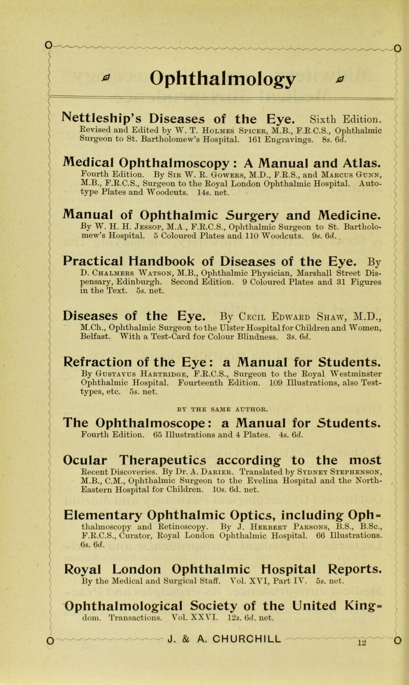 0 Ophthalmology ^ Nettleship’s Diseases of the Eye. Sixth Edition. Revised and Edited by W. T. Holmes Spicer, M.B., F.R.C.S., Ophthalmic Surgeon to St. Bartholomew’s Hospital. 161 Engravings. 8s. 6cZ. Medical Ophthalmoscopy: A Manual and Atlas. Fourth Edition. By Sir W. R. Gowers, M.D., F.R.S., and Marcus Gunn, M.B., F.R.C.S., Surgeon to the Royal London Ophthalmic Hospital. Auto- type Plates and Woodcuts. 14s. net. Manual of Ophthalmic Surgery and Medicine. By W. H. H. Jessop, M.A., F.R.C.S., Ophthalmic Surgeon to St. Bartholo- mew’s Hospital. 5 Coloured Plates and 110 Woodcuts. 9s. 6d. Practical Handbook of Diseases of the Eye. By D. Chalmers Watson, M.B., Ophthalmic Physician, Marshall Street Dis- pensary, Edinburgh. Second Edition. 9 Coloured Plates and 31 Figures in the Text. 5s. net. Diseases of the Eye. By Cecil Edward Shaw, M.D., M.Ch., Ophthalmic Surgeon to the Ulster Hospital for Children and Women, Belfast. With a Test-Card for Colour Blindness. 3s. 6d. Refraction of the Eye: a Manual for Students. By Gustavus Hartridge, F.R.C.S., Surgeon to the Royal Westminster Ophthalmic Hospital. Fourteenth Edition. 109 Illustrations, also Test- types, etc. 5s. net. BY THE SAME AUTHOR. The Ophthalmoscope: a Manual for Students. Fourth Edition. 65 Illustrations and 4 Plates. 4s. 6d. Ocular Therapeutics according to the most Recent Discoveries. By Dr. A. Darier. Translated by Sydney Stephenson, M.B., C.M., Ophthalmic Surgeon to the Evelina Hospital and the North- Eastern Hospital for Children. 10s. 6d. net. Elementary Ophthalmic Optics, including Oph = thalmoscopy and Retinoscopy. By J. Herbert Parsons, B.S., B.Sc., F.R.C.S., Curator, Royal London Ophthalmic Hospital. 66 Illustrations. 6s. 6d. Royal London Ophthalmic Hospital Reports. By the Medical and Surgical Staff. Vol. XVI, Part IV. 5s. net. Ophthalmological Society of the United King= dom. Transactions. Vol. XXVI. 12s. 6d. net.