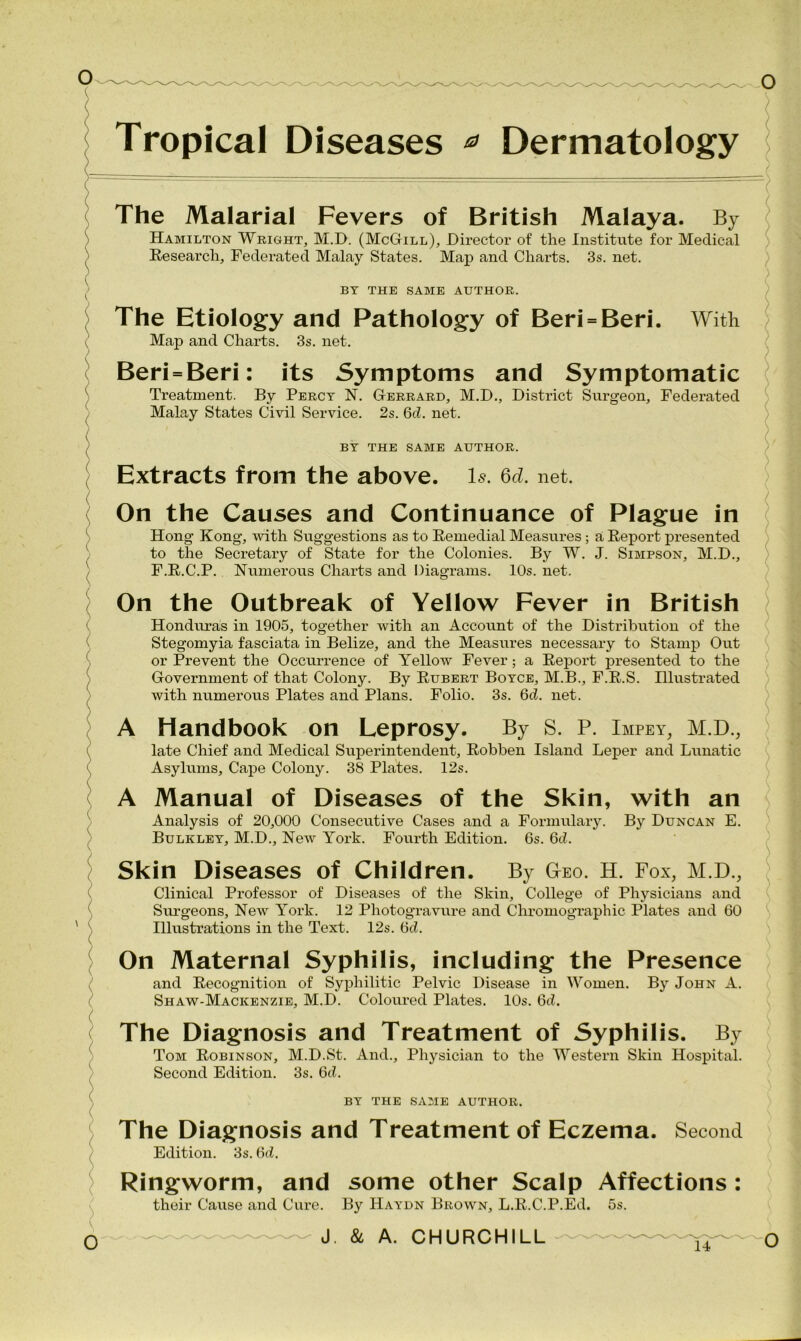 Tropical Diseases * Dermatology The Malarial Fevers of British Malaya. By Hamilton Wright, M.D. (McGill), Director of the Institute for Medical Research, Federated Malay States. Map and Charts. 3s. net. BY THE SAME AUTHOR. The Etiology and Pathology of Beri = Beri. With Map and Charts. 3s. net. Beri = Beri: its Symptoms and Symptomatic Treatment. By Percy N. Gerrard, M.D., District Surgeon, Federated Malay States Civil Service. 2s. Qd. net. BY THE SAME AUTHOR. Extracts from the above. Is. Qd. net. On the Causes and Continuance of Plague in Hong Kong, with Suggestions as to Remedial Measures; a Report presented to the Secretary of State for the Colonies. By W. J. Simpson, M.D., F.R.C.P. Numerous Charts and Diagrams. 10s. net. On the Outbreak of Yellow Fever in British Honduras in 1905, together with an Account of the Distribution of the Stegomyia fasciata in Belize, and the Measures necessary to Stamp Out or Prevent the Occurrence of Yellow Fever; a Report presented to the Government of that Colony. By Rubert Boyce, M.B., F.R.S. Illustrated with numerous Plates and Plans. Folio. 3s. Qd. net. A Handbook on Leprosy. By S. P. Impey, M.D., late Chief and Medical Superintendent, Robben Island Leper and Lunatic Asylums, Cape Colony. 38 Plates. 12s. A Manual of Diseases of the Skin, with an Analysis of 20,000 Consecutive Cases and a Formulary. By Duncan E. Bulkley, M.D., New York. Fourth Edition. 6s. Qd. Skin Diseases of Children. By Geo. H. Fox, M.D., Clinical Professor of Diseases of the Skin, College of Physicians and Surgeons, New York. 12 Photogravure and Chromographic Plates and 60 Illustrations in the Text. 12s. 6d. On Maternal Syphilis, including the Presence and Recognition of Syphilitic Pelvic Disease in Women. By John A. Shaw-Mackenzie, M.D. Coloured Plates. 10s. 6d. The Diagnosis and Treatment of Syphilis. By Tom Robinson, M.D.St. And., Physician to the Western Skin Hospital. Second Edition. 3s. Qd. BY THE SAME AUTHOR. The Diagnosis and Treatment of Eczema. Second Edition. 3s. Qd. Ringworm, and some other Scalp Affections : their Cause and Cure. By Haydn Brown, L.R.C.P.Ed. 5s. J. & A. CHURCHILL