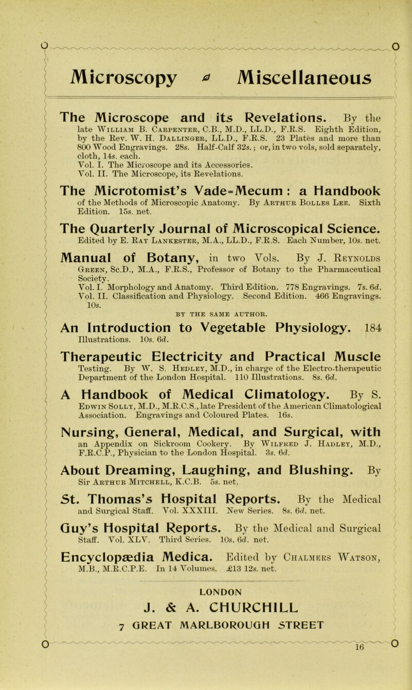 Microscopy * Miscellaneous The Microscope and its Revelations. By the late William B. Carpenter, C.B., M.D., LL.D., F.R.S. Eighth Edition, by the Rev. W. H. Dal linger, LL.D., F.R.S. 23 Plates and more than 800 Wood Engravings. 28s. Half-Calf 32s.; or, in two vols, sold separately, cloth, 14s. each. Vol. I. The Microscope and its Accessories. Vol. II. The Microscope, its Revelations. The Microtomist’s Vade=Mecum : a Handbook of the Methods of Microscopic Anatomy. By Arthur Bolles Lee. Sixth Edition. 15s. net. The Quarterly Journal of Microscopical Science. Edited by E. Rat Lankester, M.A., LL.D., F.R.S. Each Number, 10s. net. Manual Of Botany, in two Vols. By J. Reynolds Green, Sc.D., M.A., F.R.S., Professor of Botany to the Pharmaceutical Society. Vol. I. Morphology and Anatomy. Third Edition. 778 Engravings. 7s. 6d. Vol. II. Classification and Physiology. Second Edition. 466 Engravings. 10s. BY THE SAME AUTHOR. An Introduction to Vegetable Physiology. 184 Illustrations. 10s. 6ci. Therapeutic Electricity and Practical Muscle Testing. By W. S. Hedley, M.D., in charge of the Electro-therapeutic Department of the London Hospital. 110 Illustrations. 8s. Qd. A Handbook of Medical Climatology. By S. Edwin Solly, M.D., M.R.C.S., late President of the American Climatological Association. Engravings and Coloured Plates. 16s. Nursing, General, Medical, and Surgical, with an Appendix on Sickroom Cookery. By Wilfred J. Hadley, M.D., F.R.C.P., Physician to the London Hospital. 3s. 6d. About Dreaming, Laughing, and Blushing. By Sir Arthur Mitchell, K.C.B. 5s. net. St. Thomas’s Hospital Reports. By the Medical and Surgical Staff. Vol. XXXIII. Noav Series. 8s. Qd. net. Guy’s Hospital Reports. By the Medical and Surgical Staff. Vol. XLV. Third Series. 10s. 6d. net. Encyclopaedia Medica. Edited by Chalmers Watson, M.B., M.R.C.P.E. In 14 Volumes. <£13 12s. net. LONDON J. & A. CHURCHILL 7 GREAT MARLBOROUGH STREET