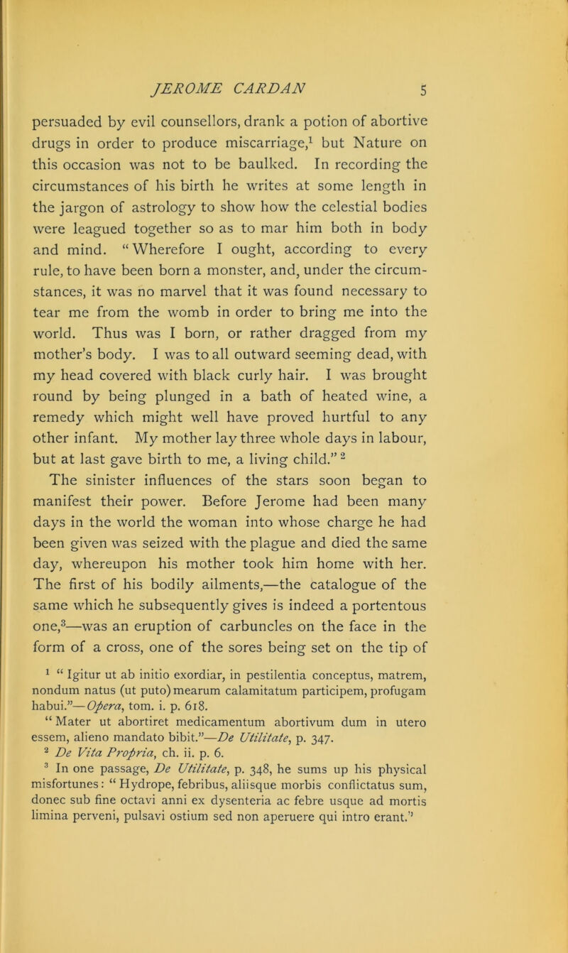persuaded by evil counsellors, drank a potion of abortive drugs in order to produce miscarriage,1 but Nature on this occasion was not to be baulked. In recording the circumstances of his birth he writes at some length in the jargon of astrology to show how the celestial bodies were leagued together so as to mar him both in body and mind. “Wherefore I ought, according to every rule, to have been born a monster, and, under the circum- stances, it was no marvel that it was found necessary to tear me from the womb in order to bring me into the world. Thus was I born, or rather dragged from my mother’s body. I was to all outward seeming dead, with my head covered with black curly hair. I was brought round by being plunged in a bath of heated wine, a remedy which might well have proved hurtful to any other infant. My mother lay three whole days in labour, but at last gave birth to me, a living child.”2 The sinister influences of the stars soon began to manifest their power. Before Jerome had been many days in the world the woman into whose charge he had been given was seized with the plague and died the same day, whereupon his mother took him home with her. The first of his bodily ailments,—the catalogue of the same which he subsequently gives is indeed a portentous one,3—was an eruption of carbuncles on the face in the form of a cross, one of the sores being set on the tip of 1 “ Igitur ut ab initio exordiar, in pestilentia conceptus, matrem, nondum natus (ut puto)mearum calamitatum participem, profugam habui.”—Opera, tom. i. p. 618. “ Mater ut abortiret medicamentum abortivum dum in utero essem, alieno mandato bibit.”—De Utilitate, p. 347. 2 De Vita Propria, ch. ii. p. 6. 3 In one passage, De Utilitate, p. 348, he sums up his physical misfortunes: “ Hydrope, febribus, aliisque morbis conflictatus sum, donee sub fine octavi anni ex dysenteria ac febre usque ad mortis limina perveni, pulsavi ostium sed non aperuere qui intro erant.’’