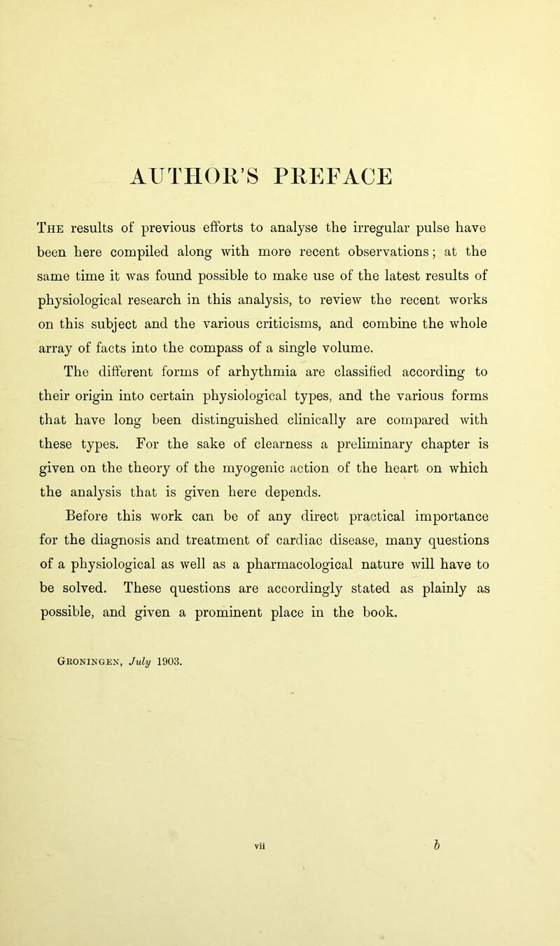 AUTHORS PREFACE The results of previous efforts to analyse the irregular pulse have been here compiled along with more recent observations; at the same time it was found possible to make use of the latest results of physiological research in this analysis, to review the recent works on this subject and the various criticisms, and combine the whole array of facts into the compass of a single volume. The different forms of arhythmia are classified according to their origin into certain physiological types, and the various forms that have long been distinguished clinically are compared with these types. For the sake of clearness a preliminary chapter is given on the theory of the myogenic action of the heart on which the analysis that is given here depends. Before this work can be of any direct practical importance for the diagnosis and treatment of cardiac disease, many questions of a physiological as well as a pharmacological nature will have to be solved. These questions are accordingly stated as plainly as possible, and given a prominent place in the book. Groningen, July 1903.