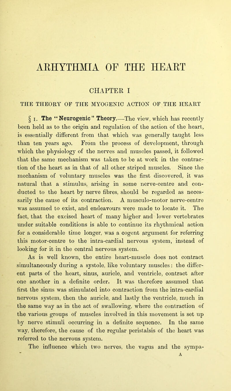 ARHYTHMIA OF THE HEART CHAPTER I THE THEORY OF THE MYOGENIC ACTION OF THE HEART § i. The “Neurogenic” Theory—The view, which has recently been held as to the origin and regulation of the action of the heart, is essentially different from that which was generally taught less than ten years ago. From the process of development, through which the physiology of the nerves and muscles passed, it followed that the same mechanism was taken to be at work in the contrac- tion of the heart as in that of all other striped muscles. Since the mechanism of voluntary muscles was the first discovered, it was natural that a stimulus, arising in some nerve-centre and con- ducted to the heart by nerve fibres, should be regarded as neces- sarily the cause of its contraction. A musculo-motor nerve-centre was assumed to exist, and endeavours were made to locate it. The fact, that the excised heart of many higher and lower vertebrates under suitable conditions is able to continue its rhythmical action for a considerable time longer, was a cogent argument for referring this motor-centre to the intra-cardial nervous system, instead of looking for it in the central nervous system. As is well known, the entire heart-muscle does not contract simultaneously during a systole, like voluntary muscles: the differ- ent parts of the heart, sinus, auricle, and ventricle, contract after one another in a definite order. It was therefore assumed that first the sinus was stimulated into contraction from the intra-cardial nervous system, then the auricle, and lastly the ventricle, much in the same way as in the act of swallowing, where the contraction of the various groups of muscles involved in this movement is set up by nerve stimuli occurring in a definite sequence. In the same way, therefore, the cause of the regular peristalsis of the heart was referred to the nervous system. The influence which two nerves, the vagus and the sympa- A