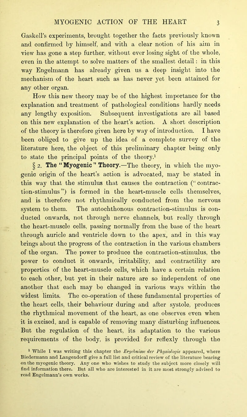 Gaskell’s experiments, brought together the facts previously known and confirmed by himself, and with a clear notion of his aim in view has gone a step further, without ever losing sight of the whole, even in the attempt to solve matters of the smallest detail: in this way Engelmann has already given us a deep insight into the mechanism of the heart such as has never yet been attained for any other organ. How this new theory may be of the highest importance for the explanation and treatment of pathological conditions hardly needs any lengthy exposition. Subsequent investigations are ail based on this new explanation of the heart’s action. A short description of the theory is therefore given here by way of introduction. I have been obliged to give up the idea of a complete survey of the literature here, the object of this preliminary chapter being only to state the principal points of the theory.1 § 2. The “ Myogenic ” Theory.—The theory, in which the myo- genic origin of the heart’s action is advocated, may be stated in this way that the stimulus that causes the contraction (“ contrac- tion-stimulus ”) is formed in the heart-muscle cells themselves, and is therefore not rhythmically conducted from the nervous system to them. The autochthonous contraction-stimulus is con- ducted onwards, not through nerve channels, but really through the heart-muscle cells, passing normally from the base of the heart through auricle and ventricle down to the apex, and in this way brings about the progress of the contraction in the various chambers of the organ. The power to produce the contraction-stimulus, the power to conduct it onwards, irritability, and contractility are properties of the heart-muscle cells, which have a certain relation to each other, but yet in their nature are so independent of one another that each may be changed in various ways within the widest limits. The co-operation of these fundamental properties of the heart cells, their behaviour during and after systole, produces the rhythmical movement of the heart, as one observes even when it is excised, and is capable of removing many disturbing influences. But the regulation of the heart, its adaptation to the various requirements of the body, is provided for reflexly through the 1 While I was writing this chapter the Ergcbnisse der Physiologic appeared, where Biedermann and Langendorff give a full list and critical review of the literature bearing on the myogenic theory. Any one who wishes to study the subject more closely will find information there. But all who are interested in it are most strongly advised to read Engelmann’s own works.