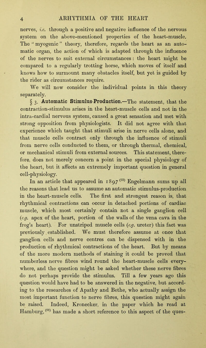 nerves, i.e. through a positive and negative influence of the nervous system on the above-mentioned properties of the heart-muscle. The “ myogenic ” theory, therefore, regards the heart as an auto- matic organ, the action of which is adapted through the influence of the nerves to suit external circumstances : the heart might be compared to a regularly trotting horse, which moves of itself and knows how to surmount many obstacles itself, but yet is guided by the rider as circumstances require. We will now consider the individual points in this theory separately. § 3. Automatic Stimulus-Production.—The statement, that the contraction-stimulus arises in the heart-muscle cells and not in the intra-cardial nervous system, caused a great sensation and met with strong opposition from physiologists. It did not agree with that experience which taught that stimuli arise in nerve cells alone, and that muscle cells contract only through the influence of stimuli from nerve cells conducted to them, or through thermal, chemical, or mechanical stimuli from external sources. This statement, there- fore, does not merely concern a point in the special physiology of the heart, but it affects an extremely important question in general cell-physiology. In an article that appeared in i897(23) Engelmann sums up all the reasons that lead us to assume an automatic stimulus-production in the heart-muscle cells. The first and strongest reason is, that rhythmical contractions can occur in detached portions of cardiac muscle, which most certainly contain not a single ganglion cell (e.g. apex of the heart, portion of the walls of the vena cava in the frog’s heart). For unstriped muscle cells {e.g. ureter) this fact was previously established. We must therefore assume at once that ganglion cells and nerve centres can be dispensed with in the production of rhythmical contractions of the heart. But by means of the more modern methods of staining it could be proved that numberless nerve fibres wind round the heart-muscle cells every- where, and the question might be asked whether these nerve fibres do not perhaps provide the stimulus. Till a few years ago this question would have had to be answered in the negative, but accord- ing to the researches of Apathy and Bethe, who actually assign the most important function to nerve fibres, this question might again be raised. Indeed, Kronecker, in the paper which he read at Hamburg,(66) has made a short reference to this aspect of the ques-