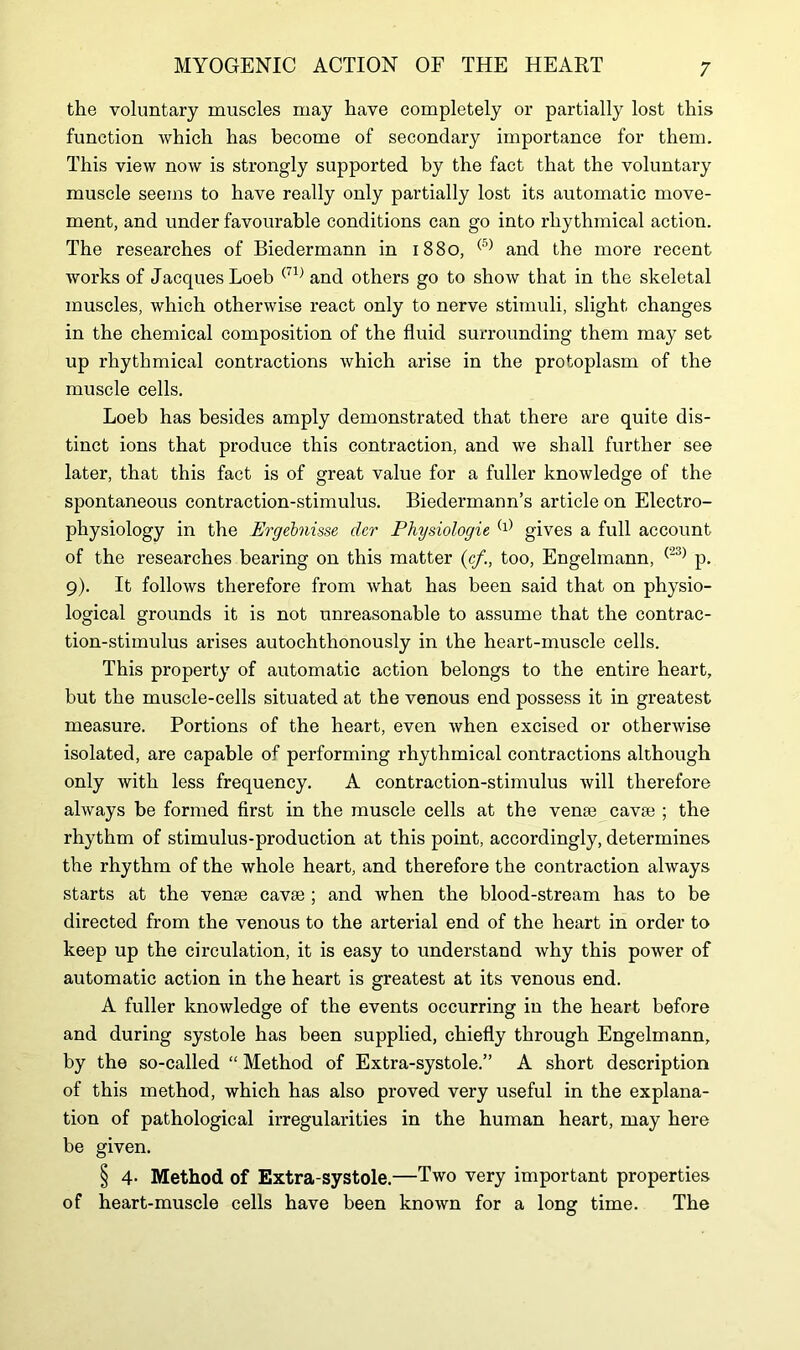 the voluntary muscles may have completely or partially lost this function which has become of secondary importance for them. This view now is strongly supported by the fact that the voluntary muscle seems to have really only partially lost its automatic move- ment, and under favourable conditions can go into rhythmical action. The researches of Biedermann in 1880, (5) and the more recent works of Jacques Loeb (71) and others go to show that in the skeletal muscles, which otherwise react only to nerve stimuli, slight changes in the chemical composition of the fluid surrounding them may set up rhythmical contractions which arise in the protoplasm of the muscle cells. Loeb has besides amply demonstrated that there are quite dis- tinct ions that produce this contraction, and we shall further see later, that this fact is of great value for a fuller knowledge of the spontaneous contraction-stimulus. Biedermann’s article on Electro- physiology in the Ergebnisse dcr Physiologie (l) gives a full account of the researches bearing on this matter (cf,too, Engelmann, (23) p. 9). It follows therefore from what has been said that on physio- logical grounds it is not unreasonable to assume that the contrac- tion-stimulus arises autochthonously in the heart-muscle cells. This property of automatic action belongs to the entire heart, but the muscle-cells situated at the venous end possess it in greatest measure. Portions of the heart, even when excised or otherwise isolated, are capable of performing rhythmical contractions although only with less frequency. A contraction-stimulus will therefore always be formed first in the muscle cells at the venae cavse ; the rhythm of stimulus-production at this point, accordingly, determines the rhythm of the whole heart, and therefore the contraction always starts at the venae cavse ; and when the blood-stream has to be directed from the venous to the arterial end of the heart in order to keep up the circulation, it is easy to understand why this power of automatic action in the heart is greatest at its venous end. A fuller knowledge of the events occurring in the heart before and during systole has been supplied, chiefly through Engelmann, by the so-called “ Method of Extra-systole.” A short description of this method, which has also proved very useful in the explana- tion of pathological irregularities in the human heart, may here be given. § 4- Method of Extra-systole.—Two very important properties of heart-muscle cells have been known for a long time. The