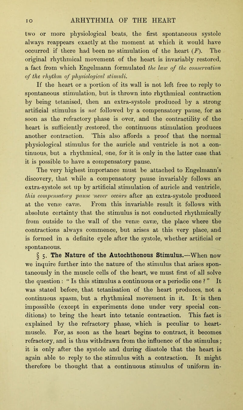 two or more physiological beats, the first spontaneous systole always reappears exactly at the moment at which it would have occurred if there had been no stimulation of the heart (F). The original rhythmical movement of the heart is invariably restored, a fact from which Engelmann formulated the law of the conservation of the rhythm of physiological stimuli. If the heart or a portion of its wall is not left free to reply to spontaneous stimulation, but is thrown into rhythmical contraction by being tetanised, then an extra-systole produced by a strong artificial stimulus is not followed by a compensatory pause, for as soon as the refractory phase is over, and the contractility of the heart is sufficiently restored, the continuous stimulation produces another contraction. This also affords a proof that the normal physiological stimulus for the auricle and ventricle is not a con- tinuous, but a rhythmical, one, for it is only in the latter case that it is possible to have a compensatory pause. The very highest importance must be attached to Engelmann’s discovery, that while a compensatory pause invariably follows an extra-systole set up by artificial stimulation of auricle and ventricle, this compensatory pause never occurs after an extra-systole produced at the venae cavse. From this invariable result it follows with absolute certainty that the stimulus is not conducted rhythmically from outside to the wall of the venae cavae, the place where the contractions always commence, but arises at this very place, and is formed in a definite cycle after the systole, whether artificial or spontaneous. § 5. The Nature of the Autochthonous Stimulus.—When now we inquire further into the nature of the stimulus that arises spon- taneously in the muscle cells of the heart, we must first of all solve the question: “ Is this stimulus a continuous or a periodic one ? ” It was stated before, that tetanisation of the heart produces, not a continuous spasm, but a rhythmical movement in it. It is then impossible (except in experiments done under very special con- ditions) to bring the heart into tetanic contraction. This fact is explained by the refractory phase, which is peculiar to heart- muscle. For, as soon as the heart begins to contract, it becomes refractory, and is thus withdrawn from the influence of the stimulus; it is only after the systole and during diastole that the heart is again able to reply to the stimulus with a contraction. It might therefore be thought that a continuous stimulus of uniform in-