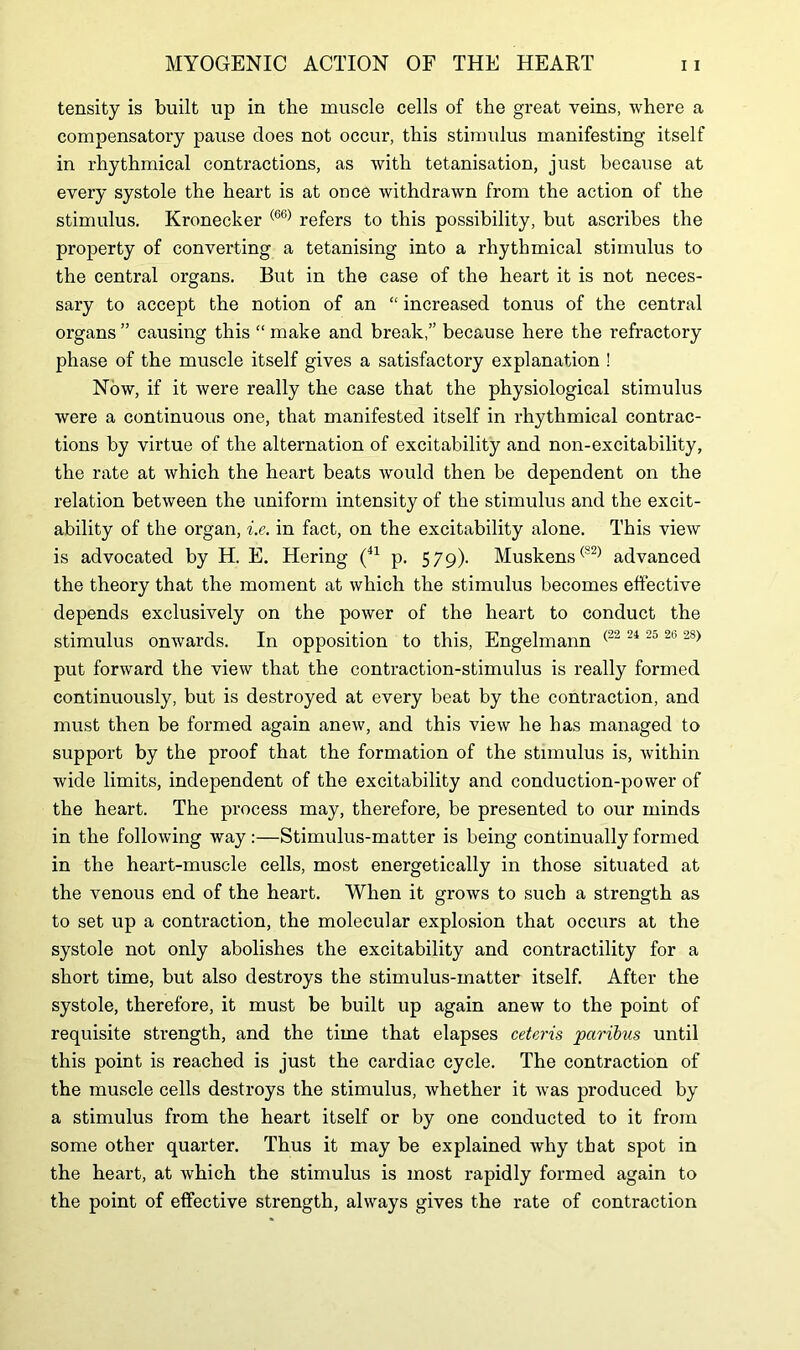 tensity is built up in the muscle cells of the great veins, where a compensatory pause does not occur, this stimulus manifesting itself in rhythmical contractions, as with tetanisation, just because at every systole the heart is at once withdrawn from the action of the stimulus. Kronecker (66) refers to this possibility, but ascribes the property of converting a tetanising into a rhythmical stimulus to the central organs. But in the case of the heart it is not neces- sary to accept the notion of an “ increased tonus of the central organs ” causing this “ make and break,” because here the refractory phase of the muscle itself gives a satisfactory explanation ! Now, if it were really the case that the physiological stimulus were a continuous one, that manifested itself in rhythmical contrac- tions by virtue of the alternation of excitability and non-excitability, the rate at which the heart beats would then be dependent on the relation between the uniform intensity of the stimulus and the excit- ability of the organ, i.e. in fact, on the excitability alone. This view is advocated by H. E. Hering (41 p. 579). Muskens(82) advanced the theory that the moment at which the stimulus becomes effective depends exclusively on the power of the heart to conduct the stimulus onwards. In opposition to this, Engelmann (22 24 25 2b 28) put forward the view that the contraction-stimulus is really formed continuously, but is destroyed at every beat by the contraction, and must then be formed again anew, and this view he has managed to support by the proof that the formation of the stimulus is, within wide limits, independent of the excitability and conduction-power of the heart. The process may, therefore, be presented to our minds in the following way :—Stimulus-matter is being continually formed in the heart-muscle cells, most energetically in those situated at the venous end of the heart. When it grows to such a strength as to set up a contraction, the molecular explosion that occurs at the systole not only abolishes the excitability and contractility for a short time, but also destroys the stimulus-matter itself. After the systole, therefore, it must be built up again anew to the point of requisite strength, and the time that elapses ceteris paribus until this point is reached is just the cardiac cycle. The contraction of the muscle cells destroys the stimulus, whether it was produced by a stimulus from the heart itself or by one conducted to it from some other quarter. Thus it may be explained why that spot in the heart, at which the stimulus is most rapidly formed again to the point of effective strength, always gives the rate of contraction
