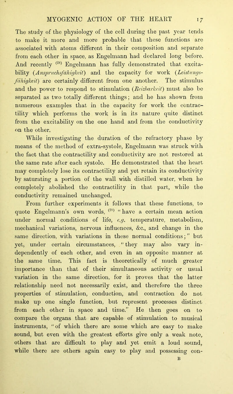 The study of the physiology of the cell during the past year tends to make it more and more probable that these functions are associated with atoms different in their composition and separate from each other in space, as Engelmann had declared long before. And recently (28) Engelmann has fully demonstrated that excita- bility (AnspruchsfahigJceit) and the capacity for work (Leistungs- fdhigkeit) are certainly different from one another. The stimulus and the power to respond to stimulation (Beizbarkcit) must also be separated as two totally different things; and he has shown from numerous examples that in the capacity for work the contrac- tility which performs the work is in its nature quite distinct from the excitability on the one hand and from the conductivity on the other. While investigating the duration of the refractory phase by means of the method of extra-systole, Engelmann was struck with the fact that the contractility and conductivity are not restored at the same rate after each systole. He demonstrated that the heart may completely lose its contractility and yet retain its conductivity by saturating a portion of the wall with distilled water, when he completely abolished the contractility in that part, while the conductivity remained unchanged. From further experiments it follows that these functions, to quote Engelmann’s own words, (28) “ have a certain mean action under normal conditions of life, e.g. temperature, metabolism, mechanical variations, nervous influences, &c., and change in the same direction, with variations in these normal conditions; ” but yet, under certain circumstances, “ they may also vary in- dependently of each other, and even in an opposite manner at the same time. This fact is theoretically of much greater importance than that of their simultaneous activity or usual variation in the same direction, for it proves that the latter relationship need not necessarily exist, and therefore the three properties of stimulation, conduction, and contraction do not make up one single function, but represent processes distinct from each other in space and time.” He then goes on to compare the organs that are capable of stimulation to musical instruments, “ of which there are some which are easy to make sound, but even with the greatest efforts give only a weak note, others that are difficult to play and yet emit a loud sound, while there are others again easy to play and possessing con-