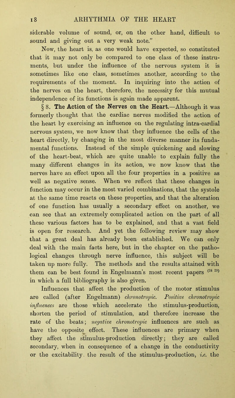 siderable volume of sound, or, on the other hand, difficult to sound and giving out a very weak note.” Now, the heart is, as one would have expected, so constituted that it may not only be compared to one class of these instru- ments, but under the influence of the nervous system it is sometimes like one class, sometimes another, according to the requirements of the moment. In inquiring into the action of the nerves on the heart, therefore, the necessity for this mutual independence of its functions is again made apparent. § 8. The Action of the Nerves on the Heart.—Although it was formerly thought that the cardiac nerves modified the action of the heart by exercising an influence on the regulating intra-cardial nervous system, we now know that they influence the cells of the heart directly, by changing in the most diverse manner its funda- mental functions. Instead of the simple quickening and slowing of the heart-beat, which are quite unable to explain fully the many different changes in its action, we now know that the nerves have an effect upon all the four properties in a positive as well as negative sense. When we reflect that these changes in function may occur in the most varied combinations, that the systole at the same time reacts on these properties, and that the alteration of one function has usually a secondary effect on another, we can see that an extremely complicated action on the part of all these various factors has to be explained, and that a vast field is open for research. And yet the following review may show that a great deal has already been established. We can only deal with the main facts here, but in the chapter on the patho- logical changes through nerve influence, this subject will be taken up more fully. The methods and the results attained with them can be best found in Engelmann’s most recent papers (24 29) in which a full bibliography is also given. Influences that affect the production of the motor stimulus are called (after Engelmann) chronotropic. Positive chronotropic influences are those which accelerate the stimulus-production, shorten the period of stimulation, and therefore increase the rate of the beats; negative chronotropic influences are such as have the opposite effect. These influences are primary when they affect the stimulus-production directly; they are called secondary, when in consequence of a change in the conductivity or the excitability, the result of the stimulus-production, i.e. the