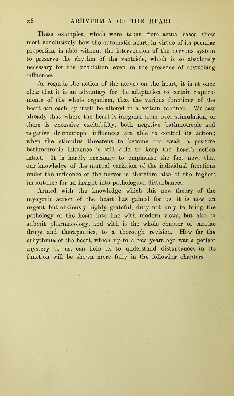 These examples, which were taken from actual cases, show most conclusively how the automatic heart, in virtue of its peculiar properties, is able without the intervention of the nervous system to preserve the rhythm of the ventricle, which is so absolutely necessary for the circulation, even in the presence of disturbing influences. As regards the action of the nerves on the heart, it is at once clear that it is an advantage for the adaptation to certain require- ments of the whole organism, that the various functions of the heart can each by itself be altered in a certain manner. We saw already that where the heart is irregular from over-stimulation, or there is excessive excitability, both negative bathmotropic and negative dromotropic influences are able to control its action; when the stimulus threatens to become too weak, a positive bathmotropic influence is still able to keep the heart’s action intact. It is hardly necessary to emphasise the fact now, that our knowledge of the mutual variation of the individual functions under the influence of the nerves is therefore also of the highest importance for an insight into pathological disturbances. Armed with the knowledge which this new theory of the myogenic action of the heart has gained for us, it is now an urgent, but obviously highly grateful, duty not only to bring the pathology of the heart into line with modern views, but also to submit pharmacology, and with it the whole chapter of cardiac drugs and therapeutics, to a thorough revision. How far the arhythmia of the heart, which up to a few years ago was a perfect mystery to us, can help us to understand disturbances in its function will be shown more fully in the following chapters.