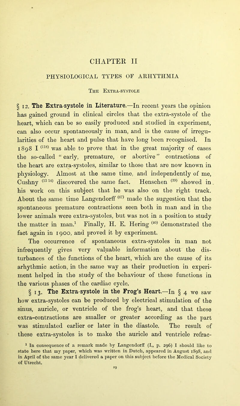 CHAPTER II PHYSIOLOGICAL TYPES OF ARHYTHMIA The Extra-systole § 12. The Extra-systole in Literature.—In recent years the opinion has gained ground in clinical circles that the extra-systole of the heart, which can be so easily produced and studied in experiment, can also occur spontaneously in man, and is the cause of irregu- larities of the heart and pulse that have long been recognised. In 1898 I (n8) was able to prove that in the great majority of cases the so-called “ early, premature, or abortive ” contractions of the heart are extra-systoles, similar to those that are now known in physiology. Almost at the same time, and independently of me, Cushny (1314) discovered the same fact. Henschen (39) showed in his work on this subject that he was also on the right track. About the same time Langendorff (67) made the suggestion that the spontaneous premature contractions seen both in man and in the lower animals were extra-systoles, but was not in a position to study the matter in man.1 Finally, H. E. Hering (40) demonstrated the fact again in 1900, and proved it by experiment. The occurrence of spontaneous extra-systoles in man not infrequently gives very valuable information about the dis- turbances of the functions of the heart, which are the cause of its arhythmic action, in the same way as their production in experi- ment helped in the study of the behaviour of these functions in the various phases of the cardiac cycle. § 13. The Extra-systole in the Frog’s Heart.—In § 4 we saw how extra-systoles can be produced by electrical stimulation of the sinus, auricle, or ventricle of the frog’s heart, and that these extra-contractions are smaller or greater according as the part was stimulated earlier or later in the diastole. The result of these extra-systoles is to make the auricle and ventricle refrac- 1 In consequence of a remark made by Langendorff (I., p. 296) I should like to state here that my paper, which was written in Dutch, appeared in August 1898, and in April of the same year I delivered a paper on this subject before the Medical Society of Utrecht.