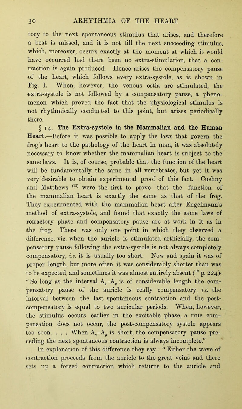 tory to the next spontaneous stimulus that arises, and therefore a beat is missed, and it is not till the next succeeding stimulus, which, moreover, occurs exactly at the moment at which it would have occurred had there been no extra-stimulation, that a con- traction is again produced. Hence arises the compensatory pause of the heart, which follows every extra-systole, as is shown in Fig. I. When, however, the venous ostia are stimulated, the extra-systole is not followed by a compensatory pause, a pheno- menon which proved the fact that the physiological stimulus is not rhythmically conducted to this point, but arises periodically there. § 14. The Extra-systole in the Mammalian and the Human Heart.—Before it was possible to apply the laws that govern the frog’s heart to the pathology of the heart in man, it was absolutely necessary to know whether the mammalian heart is subject to the same laws. It is, of course, probable that the function of the heart will be fundamentally the same in all vertebrates, but yet it was very desirable to obtain experimental proof of this fact. Cushny and Matthews (12) were the first to prove that the function of the mammalian heart is exactly the same as that of the frog. They experimented with the mammalian heart after Engelmann’s method of extra-systole, and found that exactly the same laws of refractory phase and compensatory pause are at work in it as in the frog. There was only one point in which they observed a difference, viz. when the auricle is stimulated artificially, the com- pensatory pause following the extra-systole is not always completely compensatory, i.e. it is usually too short. Now and again it was of proper length, but more often it was considerably shorter than was to be expected, and sometimes it was almost entirely absent (12 p. 224). “ So long as the interval As—Ap is of considerable length the com- pensatory pause of the auricle is really compensatory, i.e. the interval between the last spontaneous contraction and the post- compensatory is equal to two auricular periods. When, however, the stimulus occurs earlier in the excitable phase, a true com- pensation does not occur, the post-compensatory systole appears too soon. . . . When As-Ap is short, the compensatory pause pre- ceding the next spontaneous contraction is always incomplete.” In explanation of this difference they say: “ Either the wave of contraction proceeds from the auricle to the great veins and there sets up a forced contraction which returns to the auricle and