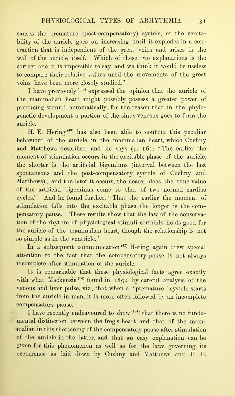causes the premature (post-compensatory) systole, or the excita- bility of the auricle goes on increasing until it explodes in a con- traction that is independent of the great veins and arises in the wall of the auricle itself. Which of these two explanations is the correct one it is impossible to say, and we think it would be useless to compare their relative values until the movements of the great veins have been more closely studied.” I have previously(11S) expressed the opinion that the auricle of the mammalian heart might possibly possess a greater power of producing stimuli automatically, for the reason that in the phylo- genetic development a portion of the sinus venosus goes to form the auricle. H. E. Hering(40) has also been able to confirm this peculiar behaviour of the auricle in the mammalian heart, which Cushny and Matthews described, and he says (p. 16): “The earlier the moment of stimulation occurs in the excitable phase of the auricle, the shorter is the artificial bigeminus (interval between the last spontaneous and the post-compensatory systole of Cushny and Matthews); and the later it occurs, the nearer does the time-value of the artificial bigeminus come to that of two normal cardiac cycles.” And he found further, “ That the earlier the moment of stimulation falls into the excitable phase, the longer is the com- pensatory pause. These results show that the law of the conserva- tion of the rhythm of physiological stimuli certainly holds good for the auricle of the mammalian heart, though the relationship is not so simple as in the ventricle.” In a subsequent communication(42) Hering again drew special attention to the fact that the compensatory pause is not always incomplete after stimulation of the auricle. It is remarkable that these physiological facts ■ agree exactly with what Mackenzie(l4) found in 1894 by careful analysis of the venous and liver pulse, viz., that when a “ premature ” systole starts from the auricle in man, it is more often followed by an incomplete compensatory pause. I have recently endeavoured to show(124) that there is no funda- mental distinction between the frog’s heart and that of the mam- malian in' this shortening of the compensatory pause after stimulation of the auricle in the latter, and that an easy explanation can be given for this phenomenon as well as for the laws governing its occurrence as laid down by Cushny and Matthews and H. E.