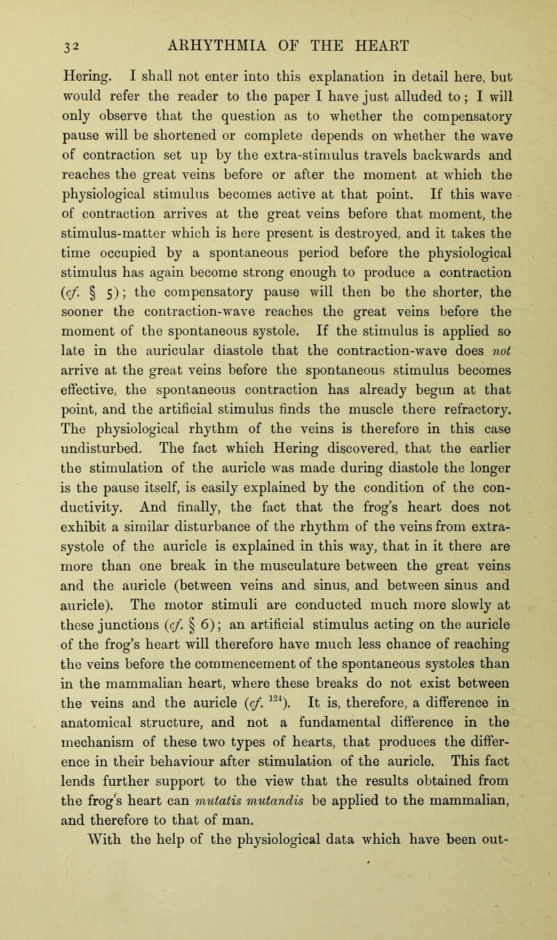 Hering. I shall not enter into this explanation in detail here, but would refer the reader to the paper I have just alluded to; I will only observe that the question as to whether the compensatory pause will be shortened or complete depends on whether the wave of contraction set up by the extra-stimulus travels backwards and reaches the great veins before or after the moment at which the physiological stimulus becomes active at that point. If this wave of contraction arrives at the great veins before that moment, the stimulus-matter which is here present is destroyed, and it takes the time occupied by a spontaneous period before the physiological stimulus has again become strong enough to produce a contraction (cf. § 5); the compensatory pause will then be the shorter, the sooner the contraction-wave reaches the great veins before the moment of the spontaneous systole. If the stimulus is applied so late in the auricular diastole that the contraction-wave does not arrive at the great veins before the spontaneous stimulus becomes effective, the spontaneous contraction has already begun at that point, and the artificial stimulus finds the muscle there refractory. The physiological rhythm of the veins is therefore in this case undisturbed. The fact which Hering discovered, that the earlier the stimulation of the auricle was made during diastole the longer is the pause itself, is easily explained by the condition of the con- ductivity. And finally, the fact that the frog’s heart does not exhibit a similar disturbance of the rhythm of the veins from extra- systole of the auricle is explained in this way, that in it there are more than one break in the musculature between the great veins and the auricle (between veins and sinus, and between sinus and auricle). The motor stimuli are conducted much more slowly at these junctions (cf. § 6); an artificial stimulus acting on the auricle of the frog’s heart will therefore have much less chance of reaching the veins before the commencement of the spontaneous systoles than in the mammalian heart, where these breaks do not exist between the veins and the auricle (cf. 124). It is, therefore, a difference in anatomical structure, and not a fundamental difference in the mechanism of these two types of hearts, that produces the differ- ence in their behaviour after stimulation of the auricle. This fact lends further support to the view that the results obtained from the frog’s heart can mutatis mutandis be applied to the mammalian, and therefore to that of man. With the help of the physiological data which have been out-