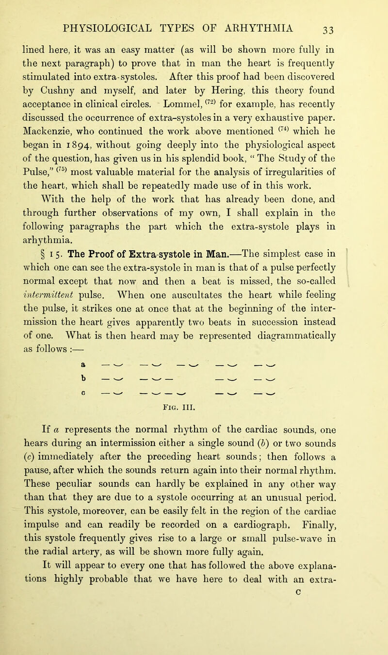 lined here, it was an easy matter (as will be shown more fully in the next paragraph) to prove that in man the heart is frequently stimulated into extra-systoles. After this proof had been discovered by Cushny and myself, and later by Hering, this theory found acceptance in clinical circles. Lommel,(72) for example, has recently discussed the occurrence of extra-systoles in a very exhaustive paper. Mackenzie, who continued the work above mentioned (74) which he began in 1894, without going deeply into the physiological aspect of the question, has given us in his splendid book, “ The Study of the Pulse,” ('5) most valuable material for the analysis of irregularities of the heart, which shall be repeatedly made use of in this work. With the help of the work that has already been done, and through further observations of my own, I shall explain in the following paragraphs the part which the extra-systole plays in arhythmia. § 1 5. The Proof of Extra-systole in Man.—The simplest case in which one can see the extra-systole in man is that of a pulse perfectly normal except that now and then a beat is missed, the so-called intermittent pulse. When one auscultates the heart while feeling the pulse, it strikes one at once that at the beginning of the inter- mission the heart gives apparently two beats in succession instead of one. What is then heard may be represented diagrammatically as follows :— Fig. III. If a represents the normal rhythm of the cardiac sounds, one hears during an intermission either a single sound (b) or two sounds (c) immediately after the preceding heart sounds; then follows a pause, after which the sounds return again into their normal rhythm. These peculiar sounds can hardly be explained in any other way than that they are due to a systole occurring at an unusual period. This systole, moreover, can be easily felt in the region of the cardiac impulse and can readily be recorded on a cardiograph. Finally, this systole frequently gives rise to a large or small pulse-wave in the radial artery, as will be shown more fully again. It will appear to every one that has followed the above explana- tions highly probable that we have here to deal with an extra- c