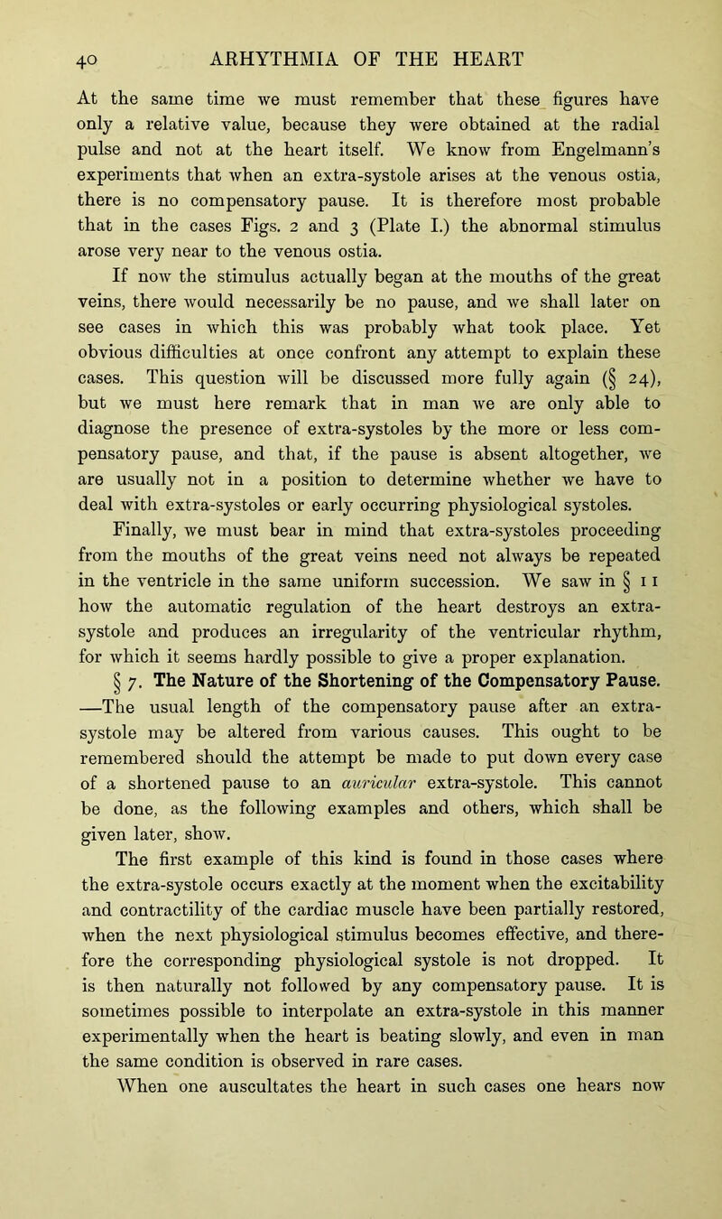 At the same time we must remember that these figures have only a relative value, because they were obtained at the radial pulse and not at the heart itself. We know from Engelmann’s experiments that when an extra-systole arises at the venous ostia, there is no compensatory pause. It is therefore most probable that in the cases Figs. 2 and 3 (Plate I.) the abnormal stimulus arose very near to the venous ostia. If now the stimulus actually began at the mouths of the great veins, there would necessarily be no pause, and we shall later on see cases in which this was probably what took place. Yet obvious difficulties at once confront any attempt to explain these cases. This question will be discussed more fully again (§ 24), but we must here remark that in man we are only able to diagnose the presence of exti’a-systoles by the more or less com- pensatory pause, and that, if the pause is absent altogether, we are usually not in a position to determine whether we have to deal with extra-systoles or early occurring physiological systoles. Finally, we must bear in mind that extra-systoles proceeding from the mouths of the great veins need not always be repeated in the ventricle in the same uniform succession. We saw in § 11 how the automatic regulation of the heart destroys an extra- systole and produces an irregularity of the ventricular rhythm, for which it seems hardly possible to give a proper explanation. § 7. The Nature of the Shortening of the Compensatory Pause. —The usual length of the compensatory pause after an extra- systole may be altered from various causes. This ought to be remembered should the attempt be made to put down every case of a shortened pause to an auricular extra-systole. This cannot be done, as the following examples and others, which shall be given later, show. The first example of this kind is found in those cases where the extra-systole occurs exactly at the moment when the excitability and contractility of the cardiac muscle have been partially restored, when the next physiological stimulus becomes effective, and there- fore the corresponding physiological systole is not dropped. It is then naturally not followed by any compensatory pause. It is sometimes possible to interpolate an extra-systole in this manner experimentally when the heart is beating slowly, and even in man the same condition is observed in rare cases. When one auscultates the heart in such cases one hears now