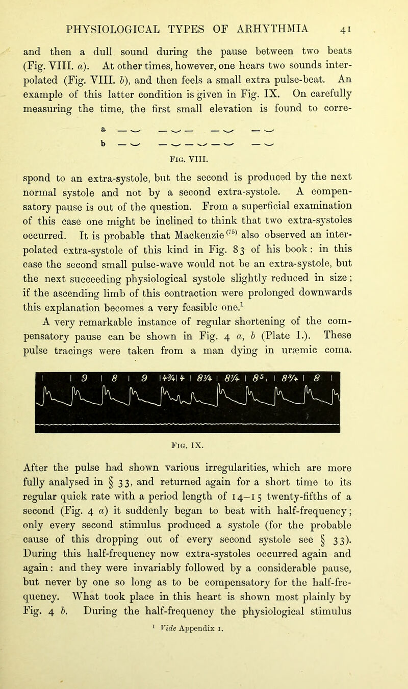 and then a dull sound during the pause between two beats (Fig. VIII. a). At other times, however, one hears two sounds inter- polated (Fig. VIII. b), and then feels a small extra pulse-beat. An example of this latter condition is given in Fig. IX. On carefully measuring the time, the first small elevation is found to corre- Fig. VIII. spond to an extra-systole, but the second is produced by the next normal systole and not by a second extra-systole. A compen- satory pause is out of the question. From a superficial examination of this case one might be inclined to think that two extra-systoles occurred. It is probable that Mackenzie(,0) also observed an inter- polated extra-systole of this kind in Fig. 83 of his book: in this case the second small pulse-wave would not be an extra-systole, but the next succeeding physiological systole slightly reduced in size; if the ascending limb of this contraction were prolonged downwards this explanation becomes a very feasible one.1 A very remarkable instance of regular shortening of the com- pensatory pause can be shown in Fig. 4 a, b (Plate I.). These pulse tracings were taken from a man dying in unemic coma. Fig. IX. After the pulse had shown various irregularities, which are more fully analysed in § 33, and returned again for a short time to its regular quick rate with a period length of 14-15 twenty-fifths of a second (Fig. 4 a) it suddenly began to beat with half-frequency; only every second stimulus produced a systole (for the probable cause of this dropping out of every second systole see § 33). During this half-frequency now extra-systoles occurred again and again: and they were invariably followed by a considerable pause, but never by one so long as to be compensatory for the half-fre- quency. What took place in this heart is shown most plainly by Fig. 4 b. During the half-frequency the physiological stimulus 1 Vide Appendix i.