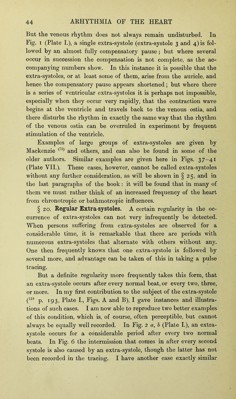 But the venous rhythm does not always remain undisturbed. In Fig. i (Plate I.), a single extra-systole (extra-systole 3 and 4) is fol- lowed by an almost fully compensatory pause ; but where several occur in succession the compensation is not complete, as the ac- companying numbers show. In this instance it is possible that the extra-systoles, or at least some of them, arise from the auricle, and hence the compensatory pause appears shortened; but where there is a series of ventricular extra-systoles it is perhaps not impossible, especially when they occur very rapidly, that the contraction wave begins at the ventricle and travels back to the venous ostia, and there disturbs the rhythm in exactly the same way that the rhythm of the venous ostia can be overruled in experiment by frequent stimulation of the ventricle. Examples of large groups of extra-systoles are given by Mackenzie (,5) and others, and can also be found in some of the older authors. Similar examples are given here in Figs. 37—41 (Plate VII.). These cases, however, cannot be called extra-systoles without any further consideration, as will be shown in § 25, and in the last paragraphs of the book: it will be found that in many of them we must rather think of an increased frequency of the heart from chronotropic or bathmotropic influences. § 20. Regular Extra-systoles. A certain regularity in the oc- currence of extra-systoles can not very infrequently be detected. When persons suffering from extra-systoles are observed for a considerable time, it is remarkable that there are periods with numerous extra-systoles that alternate with others without any. One then frequently knows that one extra-systole is followed by several more, and advantage can be taken of this in taking a pulse tracing. But a definite regularity more frequently takes this form, that an extra-systole occurs after every normal beat, or every two, three, or more. In my first contribution to the subject of the extra-systole (118 p. 193, Plate I., Figs. A and B), I gave instances and illustra- tions of such cases. I am now able to reproduce two better examples of this condition, which is, of course, often perceptible, but cannot always be equally well recorded. In Fig. 2 a, b (Plate I.), an extra- systole occurs for a considerable period after every two normal beats. In Fig. 6 the intermission that comes in after every second systole is also caused by an extra-systole, though the latter has not been recorded in the tracing. I have another case exactly similar
