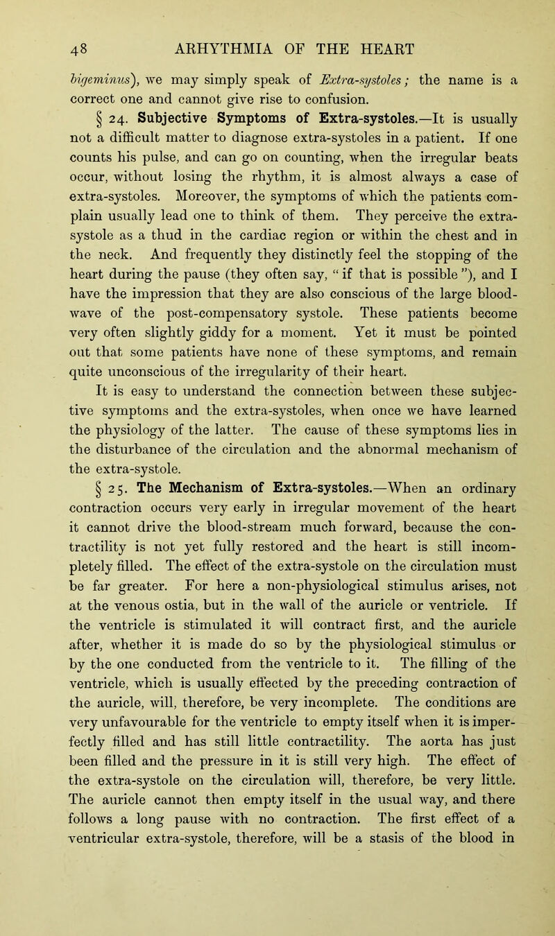 bigeminus), we may simply speak of Extra-systoles; the name is a correct one and cannot give rise to confusion. § 24. Subjective Symptoms of Extra-systoles.—It is usually not a difficult matter to diagnose extra-systoles in a patient. If one counts his pulse, and can go on counting, when the irregular beats occur, without losing the rhythm, it is almost always a case of extra-systoles. Moreover, the symptoms of which the patients com- plain usually lead one to think of them. They perceive the extra- systole as a thud in the cardiac region or within the chest and in the neck. And frequently they distinctly feel the stopping of the heart during the pause (they often say, “ if that is possible ”), and I have the impression that they are also conscious of the large blood- wave of the post-compensatory systole. These patients become very often slightly giddy for a moment. Yet it must be pointed out that some patients have none of these symptoms, and remain quite unconscious of the irregularity of their heart. It is easy to understand the connection between these subjec- tive symptoms and the extra-systoles, when once we have learned the physiology of the latter. The cause of these symptoms lies in the disturbance of the circulation and the abnormal mechanism of the extra-systole. § 25. The Mechanism of Extra-systoles.—When an ordinary contraction occurs very early in irregular movement of the heart it cannot drive the blood-stream much forward, because the con- tractility is not yet fully restored and the heart is still incom- pletely filled. The effect of the extra-systole on the circulation must be far greater. For here a non-physiological stimulus arises, not at the venous ostia, but in the wall of the auricle or ventricle. If the ventricle is stimulated it will contract first, and the auricle after, whether it is made do so by the physiological stimulus or by the one conducted from the ventricle to it. The filling of the ventricle, which is usually effected by the preceding contraction of the auricle, will, therefore, be very incomplete. The conditions are very unfavourable for the ventricle to empty itself when it is imper- fectly filled and has still little contractility. The aorta has just been filled and the pressure in it is still very high. The effect of the extra-systole on the circulation will, therefore, be very little. The auricle cannot then empty itself in the usual way, and there follows a long pause with no contraction. The first effect of a ventricular extra-systole, therefore, will be a stasis of the blood in