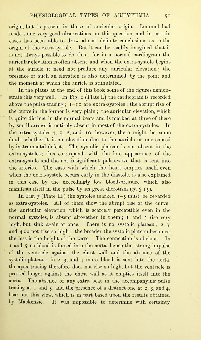 origin, but is present in those of auricular origin. Lommel had made some very good observations on this question, and in certain cases has been able to draw almost definite conclusions as to the origin of the extra-systole. But it can be readily imagined that it is not always possible to do this ; for in a normal cardiogram the auricular elevation is often absent, and when the extra-systole begins at the auricle it need not produce any auricular elevation ; the presence of such an elevation is also determined by the point and the moment at which the auricle is stimulated. In the plates at the end of this book some of the figures demon- strate this very well. In Fig. 1 (Plate I.) the cardiogram is recorded above the pulse-tracing; 1 —10 are extra-systoles; the abrupt rise of the curve in the former is very plain ; the auricular elevation, which is quite distinct in the normal beats and is marked at three of these by small arrows, is entirely absent in most of the extra-systoles. In the extra-systoles 4, 5, 8, and 10, however, there might be some doubt whether it is an elevation due to the auricle or one caused by instrumental defect. The systolic plateau is not absent in the extra-systoles; this corresponds with the late appearance of the extra-systole and the not insignificant pulse-wave that is sent into the arteries. The ease with which the heart empties itself, even when the extra-systole occurs early in the diastole, is also explained in this case by the exceedingly low blood-pressure which also manifests itself in the pulse by its great dicrotism (c/. §15). In Fig. 7 (Plate II.) the systoles marked 1-5 must be regarded as extra-systoles. All of them show the abrupt rise of the curve; the auricular elevation, which is scarcely perceptible even in the normal systoles, is absent altogether in them ; 1 and 5 rise very high, but sink again at once. There is no systolic plateau ; 2, 3, and 4 do not rise so high ; the broader the systolic plateau becomes, the less is the height of the wave. The connection is obvious. In 1 and 5 no blood is forced into the aorta, hence the strong impulse of the ventricle against the chest wall and the absence of the systolic plateau; in 2, 3, and 4 more blood is sent into the aorta, the apex tracing therefore does not rise so high, but the ventricle is pressed longer against the chest wall as it empties itself into the aorta. The absence of any extra beat in the accompanying pulse tracing at 1 and 5, and the presence of a distinct one at 2, 3, and 4, bear out this view, which is in part based upon the results obtained by Mackenzie. It was impossible to determine with certainty