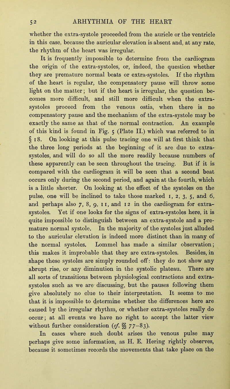 whether the extra-systole proceeded from the auricle or the ventricle in this case, because the auricular elevation is absent and, at any rate, the rhythm of the heart was irregular. It is frequently impossible to determine from the cardiogram the origin of the extra-systoles, or, indeed, the question whether they are premature normal beats or extra-systoles. If the rhythm of the heart is regular, the compensatory pause will throw some light on the matter; but if the heart is irregular, the question be- comes more difficult, and still more difficult when the extra- systoles proceed from the venous ostia, when there is no compensatory pause and the mechanism of the extra-systole may be exactly the same as that of the normal contraction. An example of this hind is found in Fig. 5 (Plate II.) which was referred to in §18. On looking at this pulse tracing one will at first think that the three long periods at the beginning of it are due to extra- systoles, and will do so all the more readily because numbers of these apparently can be seen throughout the tracing. But if it is compared with the cardiogram it will be seen that a second beat occurs only during the second period, and again at the fourth, which is a little shorter. On looking at the effect of the systoles on the pulse, one will be inclined to take those marked 1, 2, 3, 5, and 6, and perhaps also 7, 8, 9, 11, and 12 in the cardiogram for extra- systoles. Yet if one looks for the signs of extra-systoles here, it is quite impossible to distinguish between an extra-systole and a pre- mature normal systole. In the majority of the systoles just alluded to the auricular elevation is indeed more distinct than in many of the normal systoles. Lommel has made a similar observation; this makes it improbable that they are extra-systoles. Besides, in shape these systoles are simply rounded off: they do not show any abrupt rise, or any diminution in the systolic plateau. There are all sorts of transitions between physiological contractions and extra- systoles such as we are discussing, but the pauses following them give absolutely no clue to their interpretation. It seems to me that it is impossible to determine whether the differences here are caused by the irregular rhythm, or whether extra-systoles really do occur; at all events we have no right to accept the latter view without further consideration (c/. §§ 77—83). In cases where such doubt arises the venous pulse may perhaps give some information, as H. E. Hering rightly observes, because it sometimes records the movements that take place on the