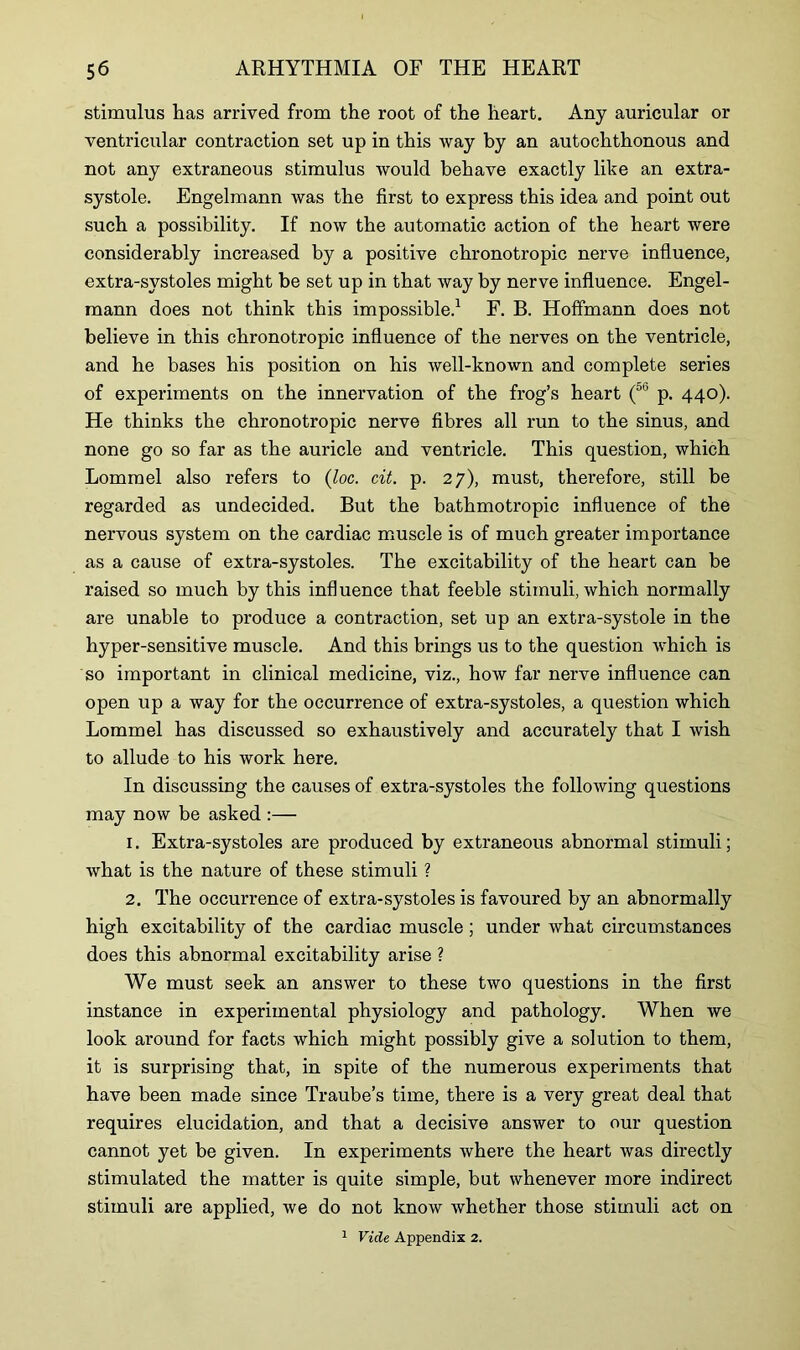 stimulus has arrived from the root of the heart. Any auricular or ventricular contraction set up in this way by an autochthonous and not any extraneous stimulus would behave exactly like an extra- systole. Engelmann was the first to express this idea and point out such a possibility. If now the automatic action of the heart were considerably increased by a positive chronotropic nerve influence, extra-systoles might be set up in that way by nerve influence. Engel- mann does not think this impossible.1 F. B. Hoffmann does not believe in this chronotropic influence of the nerves on the ventricle, and he bases his position on his well-known and complete series of experiments on the innervation of the frog’s heart (5e p. 440). He thinks the chronotropic nerve fibres all run to the sinus, and none go so far as the auricle and ventricle. This question, which Lommel also refers to (loc. cit. p. 27), must, therefore, still be regarded as undecided. But the bathmotropic influence of the nervous system on the cardiac muscle is of much greater importance as a cause of extra-systoles. The excitability of the heart can be raised so much by this influence that feeble stimuli, which normally are unable to produce a contraction, set up an extra-systole in the hyper-sensitive muscle. And this brings us to the question which is so important in clinical medicine, viz., how far nerve influence can open up a way for the occurrence of extra-systoles, a question which Lommel has discussed so exhaustively and accurately that I wish to allude to his work here. In discussing the causes of extra-systoles the following questions may now be asked :— 1. Extra-systoles are produced by extraneous abnormal stimuli; what is the nature of these stimuli ? 2. The occurrence of extra-systoles is favoured by an abnormally high excitability of the cardiac muscle; under what circumstances does this abnormal excitability arise ? We must seek an answer to these two questions in the first instance in experimental physiology and pathology. When we look around for facts which might possibly give a solution to them, it is surprising that, in spite of the numerous experiments that have been made since Traube’s time, there is a very great deal that requires elucidation, and that a decisive answer to our question cannot yet be given. In experiments where the heart was directly stimulated the matter is quite simple, but whenever more indirect stimuli are applied, we do not know whether those stimuli act on 1 Vide Appendix 2.