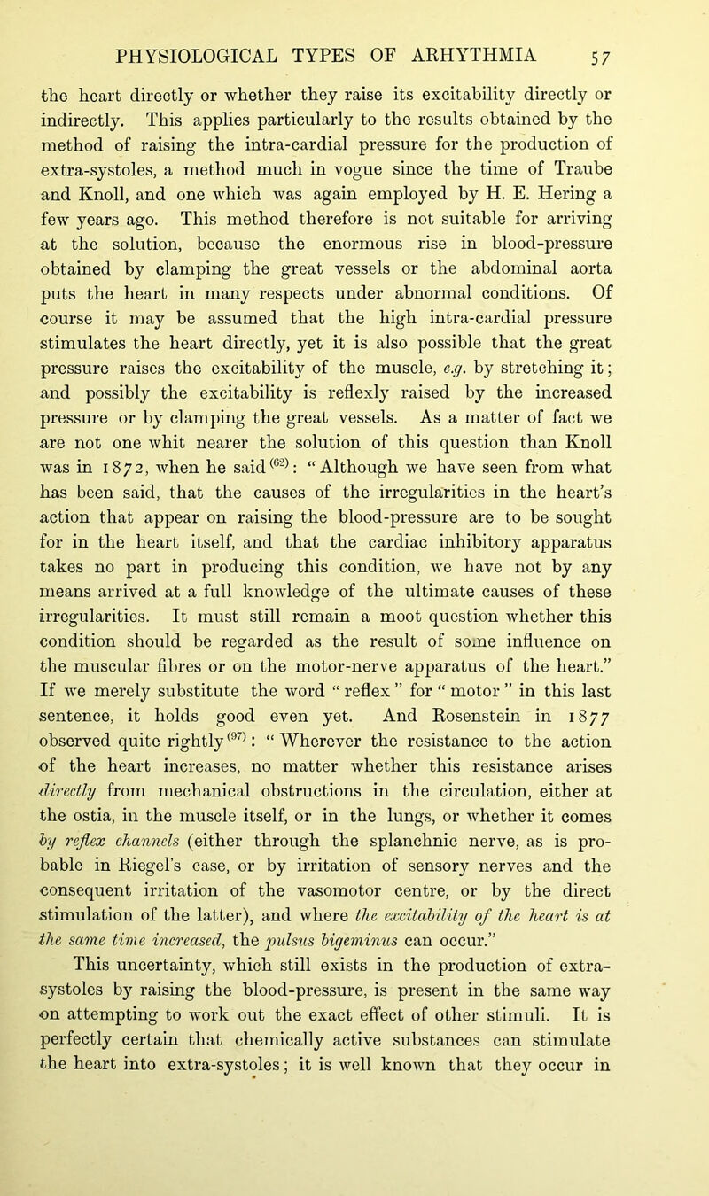 the heart directly or whether they raise its excitability directly or indirectly. This applies particularly to the results obtained by the method of raising the intra-cardial pressure for the production of extra-systoles, a method much in vogue since the time of Traube and Knoll, and one which was again employed by H. E. Hering a few years ago. This method therefore is not suitable for arriving at the solution, because the enormous rise in blood-pressure obtained by clamping the great vessels or the abdominal aorta puts the heart in many respects under abnormal conditions. Of course it may be assumed that the high intra-cardial pressure stimulates the heart directly, yet it is also possible that the great pressure raises the excitability of the muscle, e.g. by stretching it; and possibly the excitability is reflexly raised by the increased pressure or by clamping the great vessels. As a matter of fact we are not one whit nearer the solution of this question than Knoll was in 1872, when he said(62): “Although we have seen from what has been said, that the causes of the irregularities in the heart’s action that appear on raising the blood-pressure are to be sought for in the heart itself, and that the cardiac inhibitory apparatus takes no part in producing this condition, we have not by any means arrived at a full knowledge of the ultimate causes of these irregularities. It must still remain a moot question whether this condition should be regarded as the result of some influence on the muscular fibres or on the motor-nerve apparatus of the heart.” If we merely substitute the word “ reflex ” for “ motor ” in this last sentence, it holds good even yet. And Rosenstein in 1877 observed quite rightly(97): “ Wherever the resistance to the action of the heart increases, no matter whether this resistance arises directly from mechanical obstructions in the circulation, either at the ostia, in the muscle itself, or in the lungs, or whether it comes by reflex channels (either through the splanchnic nerve, as is pro- bable in Riegel’s case, or by irritation of sensory nerves and the consequent irritation of the vasomotor centre, or by the direct stimulation of the latter), and where the excitability of the heart is at the same time increased, the imlsus bigeminus can occur.” This uncertainty, which still exists in the production of extra- systoles by raising the blood-pressure, is present in the same way on attempting to work out the exact effect of other stimuli. It is perfectly certain that chemically active substances can stimulate the heart into extra-systoles; it is well known that they occur in