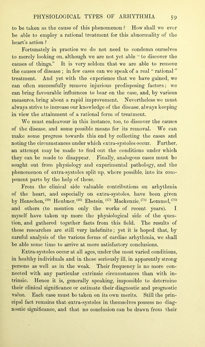 to be taken as the cause of this phenomenon ? How shall we ever be able to employ a rational treatment for this abnormality of the heart’s action ? Fortunately in practice we do not need to condemn ourselves to merely looking on, although we are not yet able “ to discover the causes of things.” It is very seldom that we are able to remove the causes of disease ; in few cases can we speak of a real “ rational ” treatment. And yet with the experience that Ave have gained, Ave can often successfully remove injurious predisposing factors; Ave can bring favourable influences to bear on the case, and, by various measures, bring about a rapid improvement. Nevertheless we must ahvays strive to increase our knowledge of the disease, always keeping in vieAv the attainment of a rational form of treatment. We must endeavour in this instance, too, to discover the causes of the disease, and some possible means for its removal. We can make some progress toAvards this end by collecting the cases and noting the circumstances under which extra-systoles occur. Further, an attempt may be made to find out the conditions under Avhich they can be made to disappear. Finally, analogous cases must be sought out from physiology and experimental pathology, and the phenomenon of extra-systoles split up, Avliere possible, into its com- ponent parts by the help of these. From the clinical side valuable contributions on arhythmia of the heart, and especially on extra-systoles, have been given by Henschen,(39) Heubner,(45) Ebstein,(17) Mackenzie,(75) Lommel,(,2) and others (to mention only the Avorks of recent years). I myself have taken up more the physiological side of the ques- tion, and gathered together facts from this field. The results of these researches are still very indefinite; yet it is hoped that, by careful analysis of the various forms of cardiac arhythmia, Ave shall be able some time to arrive at more satisfactory conclusions. Extra-systoles occur at all ages, under the most varied conditions, in healthy individuals and in those seriously ill, in apparently strong persons as Avell as in the Aveak. Their frequency is no more con- nected Avith any particular extrinsic circumstances than Avith in- trinsic. Hence it is, generally speaking, impossible to determine their clinical significance or estimate their diagnostic and prognostic value. Each case must be taken on its own merits. Still the prin- cipal fact remains that extra-systoles in themselves possess no diag- nostic significance, and that no conclusion can be draAvn from their