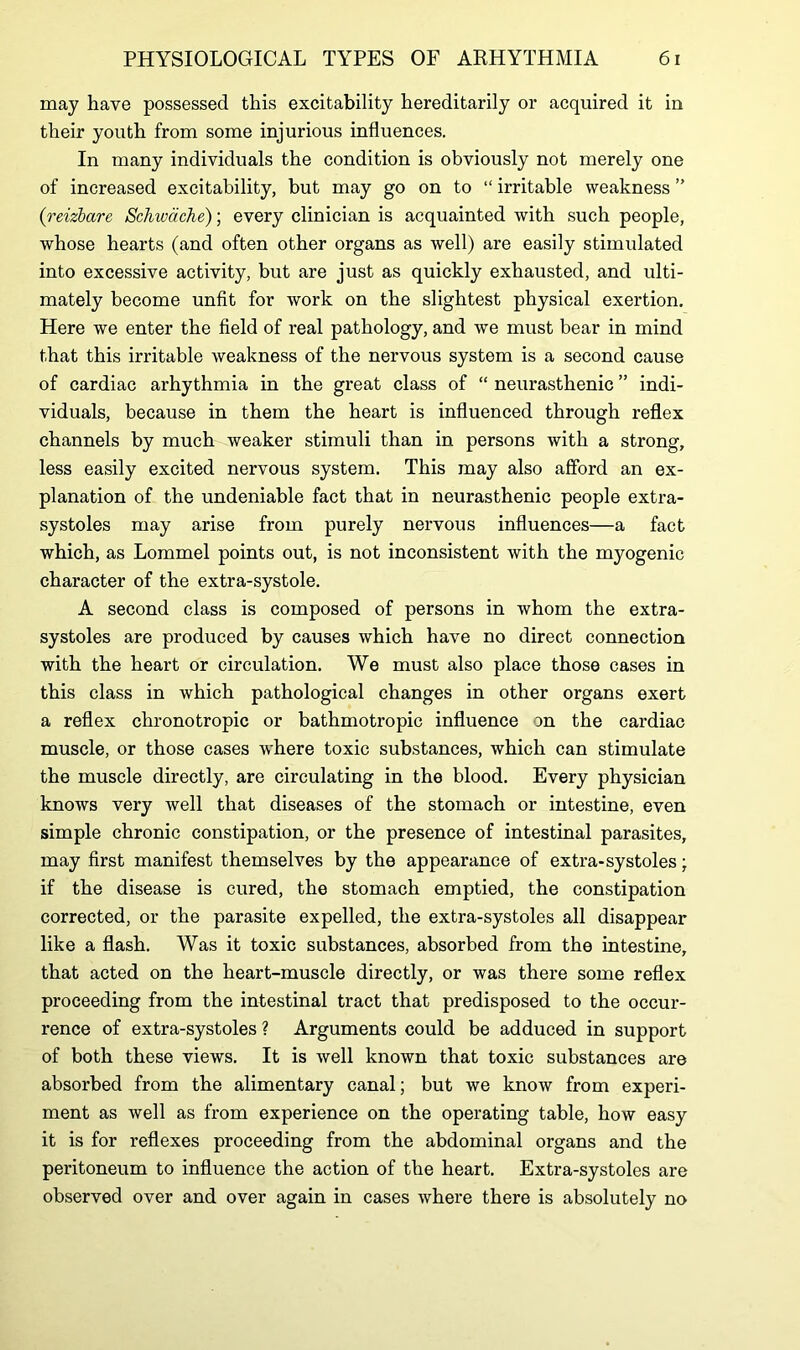 may have possessed this excitability hereditarily or acquired it in their youth from some injurious influences. In many individuals the condition is obviously not merely one of increased excitability, but may go on to “ irritable weakness ” (reizbare Schwache); every clinician is acquainted with such people, whose hearts (and often other organs as well) are easily stimulated into excessive activity, but are just as quickly exhausted, and ulti- mately become unfit for work on the slightest physical exertion. Here we enter the field of real pathology, and we must bear in mind that this irritable weakness of the nervous system is a second cause of cardiac arhythmia in the great class of “ neurasthenic ” indi- viduals, because in them the heart is influenced through reflex channels by much weaker stimuli than in persons with a strong, less easily excited nervous system. This may also afford an ex- planation of the undeniable fact that in neurasthenic people extra- systoles may arise from purely nervous influences—a fact which, as Lommel points out, is not inconsistent with the myogenic character of the extra-systole. A second class is composed of persons in whom the extra- systoles are produced by causes which have no direct connection with the heart or circulation. We must also place those cases in this class in which pathological changes in other organs exert a reflex chronotropic or bathmotropic influence on the cardiac muscle, or those cases where toxic substances, which can stimulate the muscle directly, are circulating in the blood. Every physician knows very well that diseases of the stomach or intestine, even simple chronic constipation, or the presence of intestinal parasites, may first manifest themselves by the appearance of extra-systoles; if the disease is cured, the stomach emptied, the constipation corrected, or the parasite expelled, the extra-systoles all disappear like a flash. Was it toxic substances, absorbed from the intestine, that acted on the heart-muscle directly, or was there some reflex proceeding from the intestinal tract that predisposed to the occur- rence of extra-systoles ? Arguments could be adduced in support of both these views. It is well known that toxic substances are absorbed from the alimentary canal; but we know from experi- ment as well as from experience on the operating table, how easy it is for reflexes proceeding from the abdominal organs and the peritoneum to influence the action of the heart. Extra-systoles are observed over and over again in cases where there is absolutely no