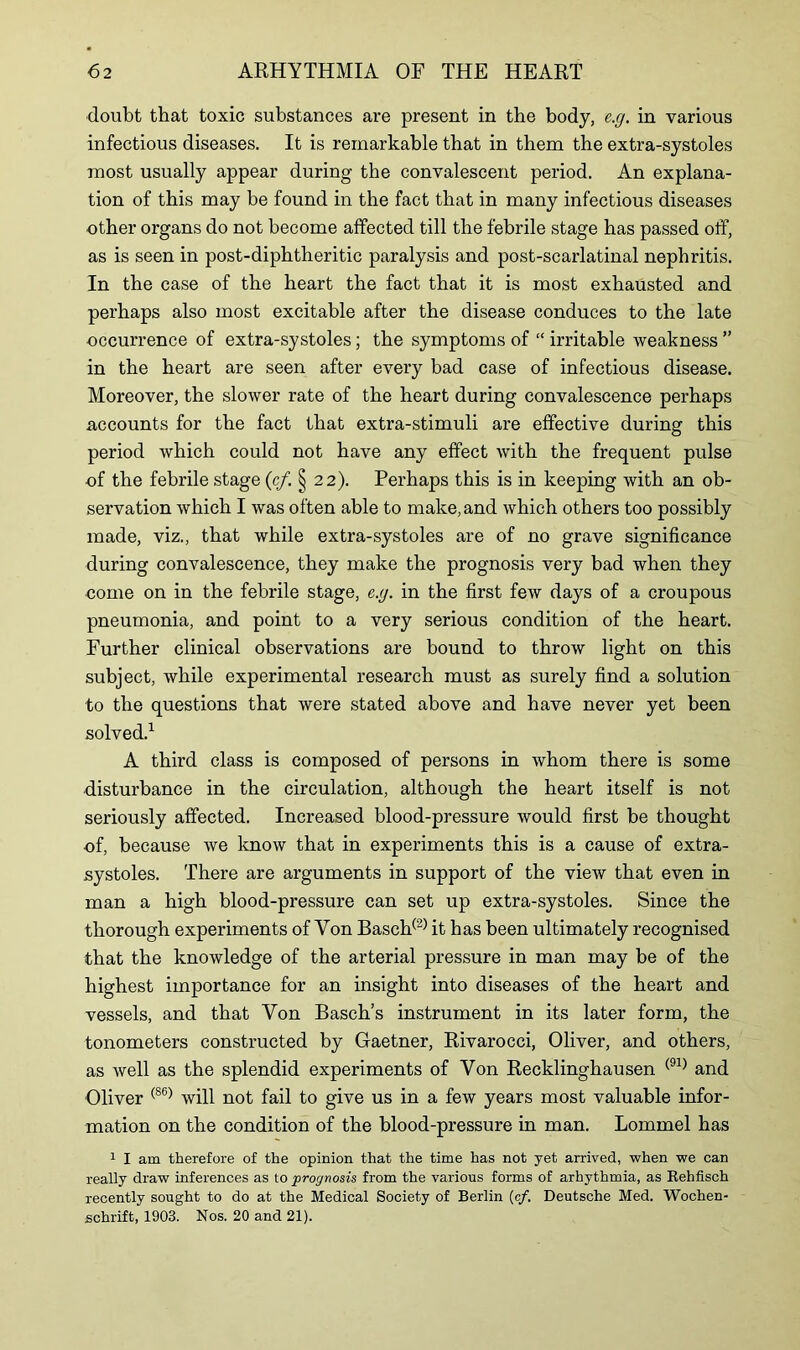 doubt that toxic substances are present in the body, e.g. in various infectious diseases. It is remarkable that in them the extra-systoles most usually appear during the convalescent period. An explana- tion of this may be found in the fact that in many infectious diseases other organs do not become affected till the febrile stage has passed off, as is seen in post-diphtheritic paralysis and post-scarlatinal nephritis. In the case of the heart the fact that it is most exhausted and perhaps also most excitable after the disease conduces to the late occurrence of extra-systoles; the symptoms of “ irritable weakness ” in the heart are seen after every bad case of infectious disease. Moreover, the slower rate of the heart during convalescence perhaps accounts for the fact that extra-stimuli are effective during this period which could not have any effect with the frequent pulse of the febrile stage (c/. § 22). Perhaps this is in keeping with an ob- servation which I was often able to make, and which others too possibly made, viz., that while extra-systoles are of no grave significance during convalescence, they make the prognosis very bad when they come on in the febrile stage, e.g. in the first few days of a croupous pneumonia, and point to a very serious condition of the heart. Further clinical observations are bound to throw light on this subject, while experimental research must as surely find a solution to the questions that were stated above and have never yet been solved.1 A third class is composed of persons in whom there is some disturbance in the circulation, although the heart itself is not seriously affected. Increased blood-pressure would first be thought of, because we know that in experiments this is a cause of extra- systoles. There are arguments in support of the view that even in man a high blood-pressure can set up extra-systoles. Since the thorough experiments of Von Basch(2) it has been ultimately recognised that the knowledge of the arterial pressure in man may be of the highest importance for an insight into diseases of the heart and vessels, and that Von Basch’s instrument in its later form, the tonometers constructed by Gaetner, Rivarocci, Oliver, and others, as well as the splendid experiments of Von Recklinghausen (91) and Oliver (86) will not fail to give us in a few years most valuable infor- mation on the condition of the blood-pressure in man. Lommel has 1 I am therefore of the opinion that the time has not yet arrived, when we can really draw inferences as to prognosis from the various forms of arhythmia, as Rehfisch recently sought to do at the Medical Society of Berlin (c/. Deutsche Med. Wochen- schrift, 1903. Nos. 20 and 21).