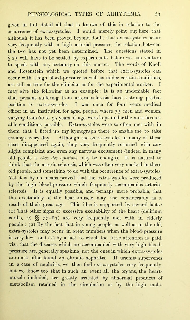 given in full detail all that is known of this in relation to the occurrence of extra-systoles. I would merely point ouf here, that although it has been proved beyond doubt that extra-systoles occur very frequently with a high arterial pressure, the relation between the two has not yet been determined. The questions stated in §25 will have to be settled by experiments before we can venture to speak with any certainty on this matter. The words of Knoll and Rosenstein which we quoted before, that extra-systoles can occur with a high blood-pressure as well as under certain conditions, are still as true for the clinician as for the experimental worker. I may give the following as an example: It is an undeniable fact that persons suffering from arterio-sclerosis have a strong predis- position to extra-systoles. I was once for four years medical officer in an institution for aged people, where 7 5 men and women, varying from 60 to 95 years of age, were kept under the most favour- able conditions possible. Extra-systoles were so often met with in them that I fitted up my kymograph there to enable me to take tracings every day. Although the extra-systoles in many of these cases disappeared again, they very frequently returned with any slight complaint and even any nervous excitement (indeed in many old people a choc des opinions may be enough). It is natural to think that the arterio-sclerosis, which was often very marked in these old people, had something to do with the occurrence of extra-systoles. Yet it is by no means proved that the extra-systoles were produced by the high blood-pressure which frequently accompanies arterio- sclerosis. It is equally possible, and perhaps more probable, that the excitability of the heart-muscle may rise considerably as a result of their great age. This idea is supported by several facts: (1) That other signs of excessive excitability of the heart (delirium cordis, cf. §§ 77-83) are very frequently met with in elderly people ; (2) By the fact that in young people, as well as in the old, extra-systoles may occur in great numbers when the blood-pressure is very low; and (3) by a fact to which too little attention is paid, viz., that the diseases which are accompanied with very high blood- pressure are, generally speaking, not the ones in which extra-systoles are most often found, e.g. chronic nephritis. If uraemia supervenes in a case of nephritis, we then find extra-systoles very frequently, but we know too that in such an event all the organs, the heart- muscle included, are greatly irritated by abnormal products of metabolism retained in the circulation or by the high mole-
