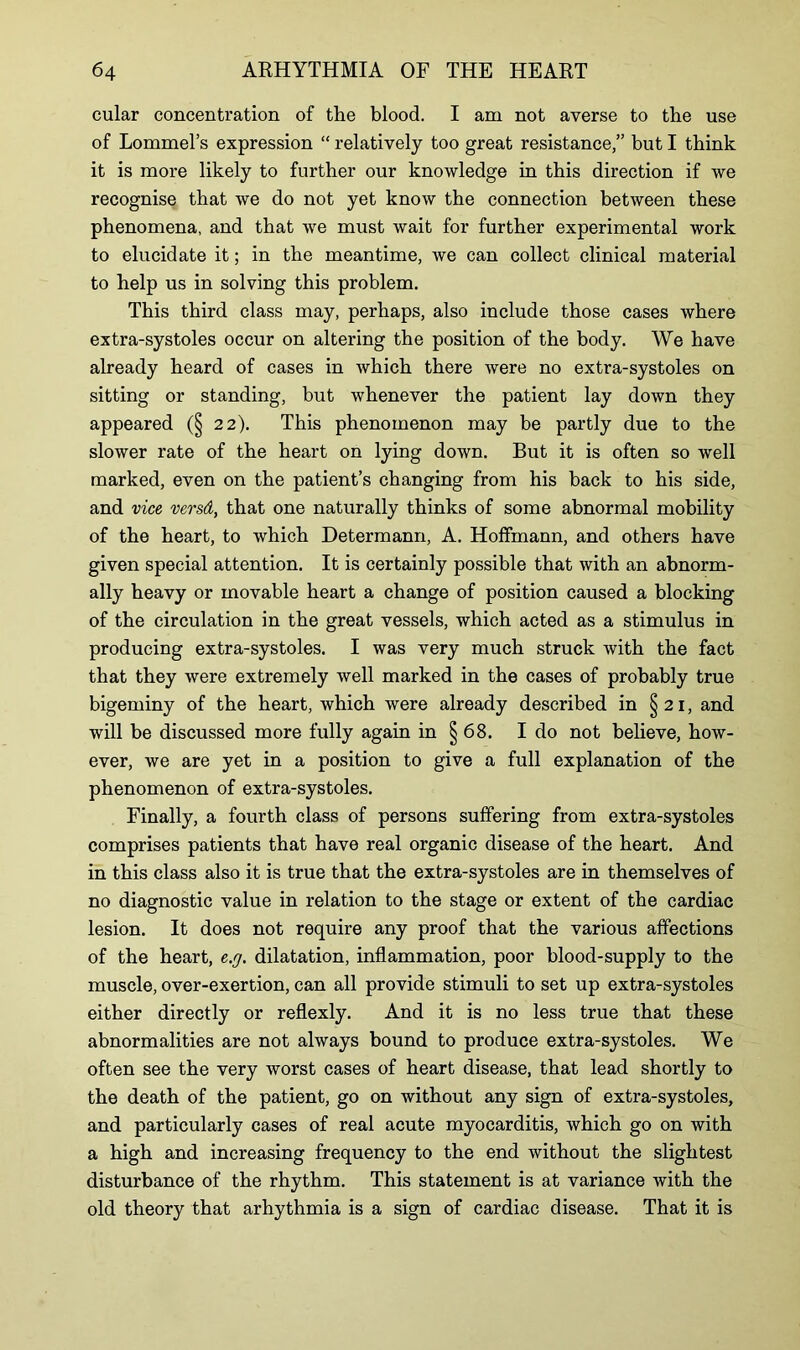 cular concentration of the blood. I am not averse to the use of Lommel’s expression “ relatively too great resistance,” but I think it is more likely to further our knowledge in this direction if we recognise that we do not yet know the connection between these phenomena, and that we must wait for further experimental work to elucidate it; in the meantime, we can collect clinical material to help us in solving this problem. This third class may, perhaps, also include those cases where extra-systoles occur on altering the position of the body. We have already heard of cases in which there were no extra-systoles on sitting or standing, but whenever the patient lay down they appeared (§ 22). This phenomenon may be partly due to the slower rate of the heart on lying down. But it is often so well marked, even on the patient’s changing from his back to his side, and vice versd, that one naturally thinks of some abnormal mobility of the heart, to which Determann, A. Hoffmann, and others have given special attention. It is certainly possible that with an abnorm- ally heavy or movable heart a change of position caused a blocking of the circulation in the great vessels, which acted as a stimulus in producing extra-systoles. I was very much struck with the fact that they were extremely well marked in the cases of probably true bigeminy of the heart, which were already described in § 21, and will be discussed more fully again in § 68. I do not believe, how- ever, we are yet in a position to give a full explanation of the phenomenon of extra-systoles. Finally, a fourth class of persons suffering from extra-systoles comprises patients that have real organic disease of the heart. And in this class also it is true that the extra-systoles are in themselves of no diagnostic value in relation to the stage or extent of the cardiac lesion. It does not require any proof that the various affections of the heart, e.y. dilatation, inflammation, poor blood-supply to the muscle, over-exertion, can all provide stimuli to set up extra-systoles either directly or reflexly. And it is no less true that these abnormalities are not always bound to produce extra-systoles. We often see the very worst cases of heart disease, that lead shortly to the death of the patient, go on without any sign of extra-systoles, and particularly cases of real acute myocarditis, which go on with a high and increasing frequency to the end without the slightest disturbance of the rhythm. This statement is at variance with the old theory that arhythmia is a sign of cardiac disease. That it is